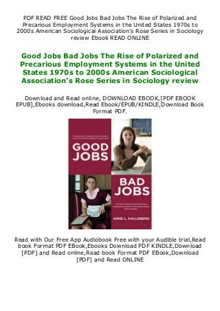 PDF READ FREE Good Jobs Bad Jobs The Rise of Polarized and
Precarious Employment Systems in the United States 1970s to
2000s American Sociological Association's Rose Series in Sociology
review Ebook READ ONLINE
Good Jobs Bad Jobs The Rise of Polarized and
Precarious Employment Systems in the United
States 1970s to 2000s American Sociological
Association's Rose Series in Sociology review
Download and Read online, DOWNLOAD EBOOK,[PDF EBOOK
EPUB],Ebooks download,Read Ebook/EPUB/KINDLE,Download Book
Format PDF.
Read with Our Free App Audiobook Free with your Audible trial,Read
book Format PDF EBook,Ebooks Download PDF KINDLE,Download
[PDF] and Read online,Read book Format PDF EBook,Download
[PDF] and Read ONLINE
 