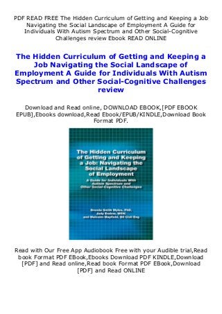 PDF READ FREE The Hidden Curriculum of Getting and Keeping a Job
Navigating the Social Landscape of Employment A Guide for
Individuals With Autism Spectrum and Other Social-Cognitive
Challenges review Ebook READ ONLINE
The Hidden Curriculum of Getting and Keeping a
Job Navigating the Social Landscape of
Employment A Guide for Individuals With Autism
Spectrum and Other Social-Cognitive Challenges
review
Download and Read online, DOWNLOAD EBOOK,[PDF EBOOK
EPUB],Ebooks download,Read Ebook/EPUB/KINDLE,Download Book
Format PDF.
Read with Our Free App Audiobook Free with your Audible trial,Read
book Format PDF EBook,Ebooks Download PDF KINDLE,Download
[PDF] and Read online,Read book Format PDF EBook,Download
[PDF] and Read ONLINE
 