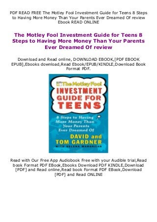 PDF READ FREE The Motley Fool Investment Guide for Teens 8 Steps
to Having More Money Than Your Parents Ever Dreamed Of review
Ebook READ ONLINE
The Motley Fool Investment Guide for Teens 8
Steps to Having More Money Than Your Parents
Ever Dreamed Of review
Download and Read online, DOWNLOAD EBOOK,[PDF EBOOK
EPUB],Ebooks download,Read Ebook/EPUB/KINDLE,Download Book
Format PDF.
Read with Our Free App Audiobook Free with your Audible trial,Read
book Format PDF EBook,Ebooks Download PDF KINDLE,Download
[PDF] and Read online,Read book Format PDF EBook,Download
[PDF] and Read ONLINE
 