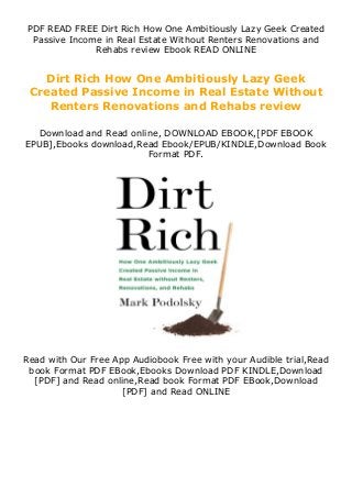PDF READ FREE Dirt Rich How One Ambitiously Lazy Geek Created
Passive Income in Real Estate Without Renters Renovations and
Rehabs review Ebook READ ONLINE
Dirt Rich How One Ambitiously Lazy Geek
Created Passive Income in Real Estate Without
Renters Renovations and Rehabs review
Download and Read online, DOWNLOAD EBOOK,[PDF EBOOK
EPUB],Ebooks download,Read Ebook/EPUB/KINDLE,Download Book
Format PDF.
Read with Our Free App Audiobook Free with your Audible trial,Read
book Format PDF EBook,Ebooks Download PDF KINDLE,Download
[PDF] and Read online,Read book Format PDF EBook,Download
[PDF] and Read ONLINE
 