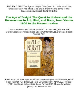 PDF READ FREE The Age of Insight The Quest to Understand the
Unconscious in Art, Mind, and Brain, from Vienna 1900 to the
Present review Ebook READ ONLINE
The Age of Insight The Quest to Understand the
Unconscious in Art, Mind, and Brain, from Vienna
1900 to the Present review
Download and Read online, DOWNLOAD EBOOK,[PDF EBOOK
EPUB],Ebooks download,Read Ebook/EPUB/KINDLE,Download Book
Format PDF.
Read with Our Free App Audiobook Free with your Audible trial,Read
book Format PDF EBook,Ebooks Download PDF KINDLE,Download
[PDF] and Read online,Read book Format PDF EBook,Download
[PDF] and Read ONLINE
 