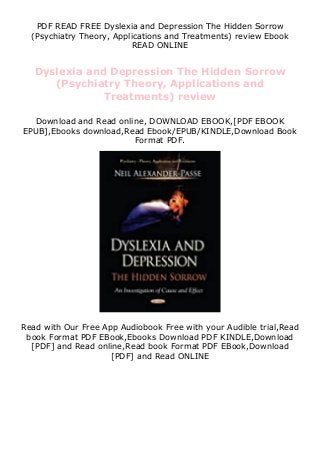 PDF READ FREE Dyslexia and Depression The Hidden Sorrow
(Psychiatry Theory, Applications and Treatments) review Ebook
READ ONLINE
Dyslexia and Depression The Hidden Sorrow
(Psychiatry Theory, Applications and
Treatments) review
Download and Read online, DOWNLOAD EBOOK,[PDF EBOOK
EPUB],Ebooks download,Read Ebook/EPUB/KINDLE,Download Book
Format PDF.
Read with Our Free App Audiobook Free with your Audible trial,Read
book Format PDF EBook,Ebooks Download PDF KINDLE,Download
[PDF] and Read online,Read book Format PDF EBook,Download
[PDF] and Read ONLINE
 