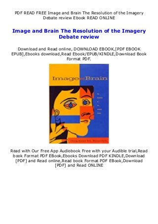 PDF READ FREE Image and Brain The Resolution of the Imagery
Debate review Ebook READ ONLINE
Image and Brain The Resolution of the Imagery
Debate review
Download and Read online, DOWNLOAD EBOOK,[PDF EBOOK
EPUB],Ebooks download,Read Ebook/EPUB/KINDLE,Download Book
Format PDF.
Read with Our Free App Audiobook Free with your Audible trial,Read
book Format PDF EBook,Ebooks Download PDF KINDLE,Download
[PDF] and Read online,Read book Format PDF EBook,Download
[PDF] and Read ONLINE
 