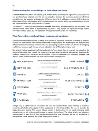 8 
BACK TO THE FUTURE OF EDUCATION: FOUR OECD SCENARIOS FOR SCHOOLING © OECD 2020
Understanding the present helps us think about the future
Chapter Three looks at how education’s goals and functions, structures and organisation, and processes
and practices have unfolded over the last two decades. It covers the continuing expansion of formal
education and our evolving understanding of human learning. It addresses modern shifts in learning
objectives and looks at the ways in which education policy and practice works to prepare teachers, schools
and systems to effectively respond to such changes.
The four OECD scenarios are presented in Chapter Four along with key questions for discussion. The
scenarios have a time frame of approximately 20 years – long enough for significant change beyond
immediate political cycles, but not too remote for anyone except futurists and visionaries.
What futures for schooling? Seven tensions and paradoxes
Education must evolve to continue to deliver on its mission of supporting individuals to develop as persons,
citizens and professionals. In a complex and quickly changing world, this might require the reorganisation
of formal and informal learning environments, and reimagining education content and delivery. In an ageing
world, these changes apply not just to basic education, but to lifelong learning as well.
But, what is the best way to do this? Just as there is no “one” future, there is no single correct path to the
futures of education. And indeed, the future is not a place where problems will magically disappear. By
exploring, reflecting and preparing, we can respond to difficult challenges more effectively. Chapter Five
sets out seven inherent tensions that must be considered in this process:
A large body of CERI work has focused on the need for education to be better informed by evidence,
awareness of what is taking place in other places and at other times, and by the need to consider the
bigger, long-term picture. This volume follows proudly in that tradition. In our rapidly changing world,
education cannot rely on lessons of the past to prepare for the future. The future is here, and education
systems need to learn from it. Our success will depend on how effectively we use our knowledge to
anticipate the future, and how quickly we take action to shape it.
Are goals and structures aligned?
What can be incrementally improved, and what
needs fundamental transformation?
How best to reconcile systemic goals with
local needs?
Does the system allow for failures that come
with trying out new things?
How to reconcile expectations with
day to day reality?
What is the balance between digital environments
and old-fashioned physicality?
How is being taught different from learning?
NEW GOALS
MODERNISING
INNOVATION
GLOBAL
OLD STRUCTURES
DISRUPTING
RISK AVOIDANCE
LOCAL
POTENTIAL
VIRTUAL
LEARNING
REALITY
FACE-TO-FACE
EDUCATION
 