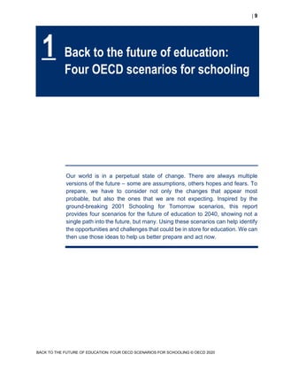  9
BACK TO THE FUTURE OF EDUCATION: FOUR OECD SCENARIOS FOR SCHOOLING © OECD 2020
Our world is in a perpetual state of change. There are always multiple
versions of the future – some are assumptions, others hopes and fears. To
prepare, we have to consider not only the changes that appear most
probable, but also the ones that we are not expecting. Inspired by the
ground-breaking 2001 Schooling for Tomorrow scenarios, this report
provides four scenarios for the future of education to 2040, showing not a
single path into the future, but many. Using these scenarios can help identify
the opportunities and challenges that could be in store for education. We can
then use those ideas to help us better prepare and act now.
1 Back to the future of education:
Four OECD scenarios for schooling
 