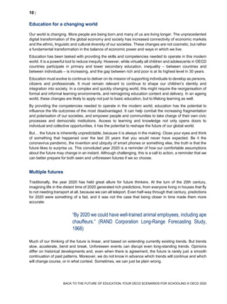 10 
BACK TO THE FUTURE OF EDUCATION: FOUR OECD SCENARIOS FOR SCHOOLING © OECD 2020
Education for a changing world
Our world is changing. More people are being born and many of us are living longer. The unprecedented
digital transformation of the global economy and society has increased connectivity of economic markets
and the ethnic, linguistic and cultural diversity of our societies. These changes are not cosmetic, but rather
a fundamental transformation in the balance of economic power and ways in which we live.
Education has been tasked with providing the skills and competencies needed to operate in this modern
world. It is a powerful tool to reduce inequity. However, while virtually all children and adolescents in OECD
countries participate in primary and lower secondary education, inequality – between countries and
between individuals – is increasing, and the gap between rich and poor is at its highest level in 30 years.
Education must evolve to continue to deliver on its mission of supporting individuals to develop as persons,
citizens and professionals. It must remain relevant to continue to shape our children’s identity and
integration into society. In a complex and quickly changing world, this might require the reorganisation of
formal and informal learning environments, and reimagining education content and delivery. In an ageing
world, these changes are likely to apply not just to basic education, but to lifelong learning as well.
By providing the competencies needed to operate in the modern world, education has the potential to
influence the life outcomes of the most disadvantaged. It can help combat the increasing fragmentation
and polarisation of our societies, and empower people and communities to take charge of their own civic
processes and democratic institutions. Access to learning and knowledge not only opens doors to
individual and collective opportunities, it has the potential to reshape the future of our global world.
But… the future is inherently unpredictable, because it is always in the making. Close your eyes and think
of something that happened over the last 20 years that you would never have expected. Be it the
coronavirus pandemic, the invention and ubiquity of smart phones or something else, the truth is that the
future likes to surprise us. This convoluted year 2020 is a reminder of how our comfortable assumptions
about the future may change in an instant. Although challenging, this is a call to action, a reminder that we
can better prepare for both seen and unforeseen futures if we so choose.
Multiple futures
Traditionally, the year 2020 has held great allure for future thinkers. At the turn of the 20th century,
imagining life in the distant time of 2020 generated rich predictions, from everyone living in houses that fly
to not needing transport at all, because we can all teleport. Even half-way through that century, predictions
for 2020 were something of a fad, and it was not the case that being closer in time made them more
accurate:
“By 2020 we could have well-trained animal employees, including ape
chauffeurs.” (RAND Corporation Long-Range Forecasting Study,
1968)
Much of our thinking of the future is linear, and based on extending currently existing trends. But trends
slow, accelerate, bend and break. Unforeseen events can disrupt even long-standing trends. Opinions
differ on historical developments and, even when there is agreement, the future is rarely just a smooth
continuation of past patterns. Moreover, we do not know in advance which trends will continue and which
will change course, or in what context. Sometimes, we can just be plain wrong.
 