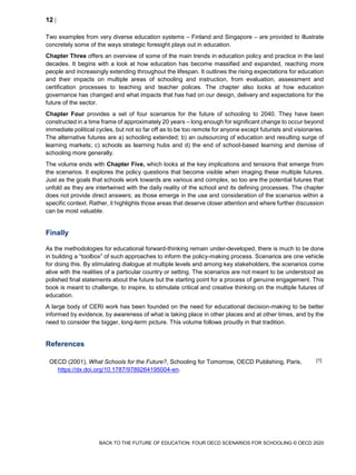12 
BACK TO THE FUTURE OF EDUCATION: FOUR OECD SCENARIOS FOR SCHOOLING © OECD 2020
Two examples from very diverse education systems – Finland and Singapore – are provided to illustrate
concretely some of the ways strategic foresight plays out in education.
Chapter Three offers an overview of some of the main trends in education policy and practice in the last
decades. It begins with a look at how education has become massified and expanded, reaching more
people and increasingly extending throughout the lifespan. It outlines the rising expectations for education
and their impacts on multiple areas of schooling and instruction, from evaluation, assessment and
certification processes to teaching and teacher polices. The chapter also looks at how education
governance has changed and what impacts that has had on our design, delivery and expectations for the
future of the sector.
Chapter Four provides a set of four scenarios for the future of schooling to 2040. They have been
constructed in a time frame of approximately 20 years – long enough for significant change to occur beyond
immediate political cycles, but not so far off as to be too remote for anyone except futurists and visionaries.
The alternative futures are a) schooling extended; b) an outsourcing of education and resulting surge of
learning markets; c) schools as learning hubs and d) the end of school-based learning and demise of
schooling more generally.
The volume ends with Chapter Five, which looks at the key implications and tensions that emerge from
the scenarios. It explores the policy questions that become visible when imaging these multiple futures.
Just as the goals that schools work towards are various and complex, so too are the potential futures that
unfold as they are intertwined with the daily reality of the school and its defining processes. The chapter
does not provide direct answers; as those emerge in the use and consideration of the scenarios within a
specific context. Rather, it highlights those areas that deserve closer attention and where further discussion
can be most valuable.
Finally
As the methodologies for educational forward-thinking remain under-developed, there is much to be done
in building a “toolbox” of such approaches to inform the policy-making process. Scenarios are one vehicle
for doing this. By stimulating dialogue at multiple levels and among key stakeholders, the scenarios come
alive with the realities of a particular country or setting. The scenarios are not meant to be understood as
polished final statements about the future but the starting point for a process of genuine engagement. This
book is meant to challenge, to inspire, to stimulate critical and creative thinking on the multiple futures of
education.
A large body of CERI work has been founded on the need for educational decision-making to be better
informed by evidence, by awareness of what is taking place in other places and at other times, and by the
need to consider the bigger, long-term picture. This volume follows proudly in that tradition.
References
OECD (2001), What Schools for the Future?, Schooling for Tomorrow, OECD Publishing, Paris,
https://dx.doi.org/10.1787/9789264195004-en.
[1]
 