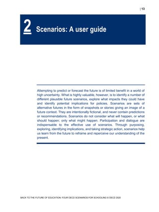  13
BACK TO THE FUTURE OF EDUCATION: FOUR OECD SCENARIOS FOR SCHOOLING © OECD 2020
Attempting to predict or forecast the future is of limited benefit in a world of
high uncertainty. What is highly valuable, however, is to identify a number of
different plausible future scenarios, explore what impacts they could have
and identify potential implications for policies. Scenarios are sets of
alternative futures in the form of snapshots or stories giving an image of a
future context. They are intentionally fictional, and never contain predictions
or recommendations. Scenarios do not consider what will happen, or what
should happen; only what might happen. Participation and dialogue are
indispensable to the effective use of scenarios. Through purposing,
exploring, identifying implications, and taking strategic action, scenarios help
us learn from the future to reframe and reperceive our understanding of the
present.
2 Scenarios: A user guide
 