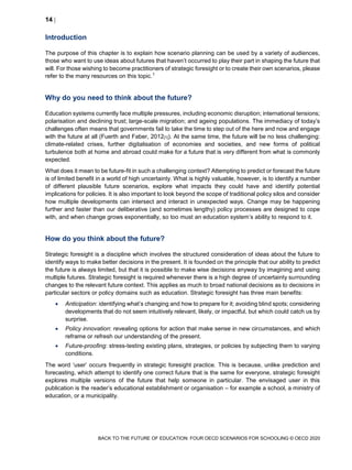 14 
BACK TO THE FUTURE OF EDUCATION: FOUR OECD SCENARIOS FOR SCHOOLING © OECD 2020
Introduction
The purpose of this chapter is to explain how scenario planning can be used by a variety of audiences,
those who want to use ideas about futures that haven’t occurred to play their part in shaping the future that
will. For those wishing to become practitioners of strategic foresight or to create their own scenarios, please
refer to the many resources on this topic.1
Why do you need to think about the future?
Education systems currently face multiple pressures, including economic disruption; international tensions;
polarisation and declining trust; large-scale migration; and ageing populations. The immediacy of today’s
challenges often means that governments fail to take the time to step out of the here and now and engage
with the future at all (Fuerth and Faber, 2012[1]). At the same time, the future will be no less challenging:
climate-related crises, further digitalisation of economies and societies, and new forms of political
turbulence both at home and abroad could make for a future that is very different from what is commonly
expected.
What does it mean to be future-fit in such a challenging context? Attempting to predict or forecast the future
is of limited benefit in a world of high uncertainty. What is highly valuable, however, is to identify a number
of different plausible future scenarios, explore what impacts they could have and identify potential
implications for policies. It is also important to look beyond the scope of traditional policy silos and consider
how multiple developments can intersect and interact in unexpected ways. Change may be happening
further and faster than our deliberative (and sometimes lengthy) policy processes are designed to cope
with, and when change grows exponentially, so too must an education system’s ability to respond to it.
How do you think about the future?
Strategic foresight is a discipline which involves the structured consideration of ideas about the future to
identify ways to make better decisions in the present. It is founded on the principle that our ability to predict
the future is always limited, but that it is possible to make wise decisions anyway by imagining and using
multiple futures. Strategic foresight is required whenever there is a high degree of uncertainty surrounding
changes to the relevant future context. This applies as much to broad national decisions as to decisions in
particular sectors or policy domains such as education. Strategic foresight has three main benefits:
 Anticipation: identifying what’s changing and how to prepare for it; avoiding blind spots; considering
developments that do not seem intuitively relevant, likely, or impactful, but which could catch us by
surprise.
 Policy innovation: revealing options for action that make sense in new circumstances, and which
reframe or refresh our understanding of the present.
 Future-proofing: stress-testing existing plans, strategies, or policies by subjecting them to varying
conditions.
The word ‘user’ occurs frequently in strategic foresight practice. This is because, unlike prediction and
forecasting, which attempt to identify one correct future that is the same for everyone, strategic foresight
explores multiple versions of the future that help someone in particular. The envisaged user in this
publication is the reader’s educational establishment or organisation – for example a school, a ministry of
education, or a municipality.
 