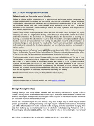  15
BACK TO THE FUTURE OF EDUCATION: FOUR OECD SCENARIOS FOR SCHOOLING © OECD 2020
Box 2.1. Futures thinking in education: Finland
Skills anticipation and views on the future of schooling
Finland is a fertile land for futures thinking. In both the public and private sectors, megatrends and
drivers are identified and scenarios and visions built from national to local level. There is a standing
Committee for the Future in the Parliament, each government publishes its Report on the Future and
the ministries prepare their own futures reviews. Prime Minister’s Office and Sitra, The Finnish
Innovation Fund, coordinate a national foresight network that brings together a wide range of actors
from different areas of society.
The education sector is no exception to this trend. The world around the school is complex and rapidly
changing, and there is a long tradition of using futures thinking to anticipate the content of education
and better understand the possibilities and challenges affecting the development of teaching and
learning. An example of this is the National Forum for Skills Anticipation, a foresight expert body bringing
together hundreds of representatives from working life, education, research and administration to
anticipate changes in skills demand. The results of the Forum's work on quantitative and qualitative
skills needs and proposals for developing education are currently being explored and debated by
various parties.
Another example was the Future of Learning 2030 Barometer, launched in 2009 by the Finnish National
Agency for Education (formerly Finnish National Board of Education). Aimed at supporting the reform
of the core curricula, the Barometer was repeated several times over successive years.
The Barometer relied on techniques of futures studies, such as the Delphi method. The use of three
panels helped to capture the diverse views among different groups and bring these in dialogue with
each other. In its second edition, a set of five scenarios was created to further highlight the diverse
potential discontinuities the future could hold. Eventually, key issues addressed in the curriculum
process had close connections to those highlighted by the Barometer, such as changing roles of
teachers and students, crossing boundaries between the society and the school and within the school
itself and the importance of transversal competences in teaching and learning.
Sources: Airaksinen, Halinen, and Linturi (2017[2]) and Ministry of Education and Culture (2019[3])
Find out more:
Foresight activities and work on the future, Prime Minister’s Office, Finland, https://vnk.fi/en/foresight.
Strategic foresight methods
Strategic foresight uses many different methods such as scanning the horizon for signals for future
change2
; building visions of desirable futures and working out what steps would be needed to realise them;
and road mapping the development of technologies. For the purposes of this chapter, two sets of methods
are particularly important: trends and scenarios.
Trends are a fundamental part of futures thinking. They show multiple ways in which the past and the
present give rise to the future by forecasting what might happen if a trend were to continue. Trends help
us to tell the difference between what is constant, what is changing, and what is constantly changing. They
also often challenge our assumptions and biases about what is really happening. Publications such as
Trends Shaping Education (OECD, 2019[4]) have the additional value of demonstrating the importance of
 