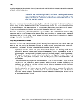 16 
BACK TO THE FUTURE OF EDUCATION: FOUR OECD SCENARIOS FOR SCHOOLING © OECD 2020
broader developments outside a given domain because the biggest disruptions to a system may well
originate outside that system.
Scenarios are intentionally fictional, and never contain predictions or
recommendations. Participation and dialogue are indispensable to the
effective use of scenarios.
Scenarios are sets of alternative futures (usually three or four to compare) in the form of snapshots or
stories giving an image of a future context. They are intentionally fictional, and never contain predictions
or recommendations. They are constructed for the purpose of learning and taking action in the present.
This is achieved by generating, testing, and reframing ideas about what might happen.
Scenarios are more than just an extrapolation of a given trend, but they can take trends into account by
describing how the future might look if one or more trends were to continue (or change course). Scenarios
themselves have no intrinsic value; it is the process of creating or using them in the context of strategic
dialogue that makes them worthwhile.
Why do you need scenarios?
Scenarios are particularly widespread in the practice of strategic foresight, and multiple schools of thought
exist on how they should be developed and used. In general though, for readers of this publication,
scenarios are a particularly beneficial foresight approach because of three aspects:
 Exploration: scenarios offer a safe space for experts to disagree and challenge each other’s
assumptions. Knowing that a scenario is not a future we expect to occur means we can be freer in
our discussions. It is not possible or desirable to be ‘right’ about the future in a scenario discussion.
This is partly why scenarios come in sets rather than just as one. Exploring the future allows us to
let go of our deeply held assumptions which may be proven unfounded and harmful if left
unchallenged.
 Context: scenarios encourage us to consider what the future will feel like; what it would be like if
the paradigm that governs our way of thinking were to change. Whereas forecasting and
predictions tend to focus on individual metrics or events, scenarios allow us to consider the future
as a whole: ‘the big picture’.
 Narrative: scenarios can become powerful tools for creating shared understanding within an
organisation on how to act. By creating a set of experiences about the future with their own
characters, events, and logic, good scenario narratives are memorable enough to become part of
an organisation’s way of thinking.
 