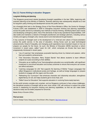  17
BACK TO THE FUTURE OF EDUCATION: FOUR OECD SCENARIOS FOR SCHOOLING © OECD 2020
Box 2.2. Futures thinking in education: Singapore
Long-term thinking and planning
The Singapore government started developing foresight capabilities in the late 1980s, beginning with
scenario planning at the Ministry of Defence. Scenario planning was subsequently adopted as a tool
for long-term policy thinking and development across the public service.
As a foresight think tank in the Strategy Group of the Prime Minister’s Office, the Centre for Strategic
Futures (CSF) was established in 2009 to strengthen long-term thinking and planning capabilities
across the public service by evaluating new methods of futures thinking, identifying black swan events
and developing contingency plans, free of the demands of day-to-day operational responsibilities. CSF
also builds and maintains a network of foresight practitioners and strategic planners, including various
ministry and agency foresight units, futures alumni and international thought leaders.
A key outcome of foresight work is the development of a mind-set and culture of future-orientation
across the public service. In the area of education, driving forces such as rapid technological
advancements, threat of inequality, and changing youth aspirations have important impact on how we
prepare our people for the future. As such, the Ministry of Education (MOE) launched a reform
movement in recent years, called “Learn for Life”, which comprises six thrusts that have been
progressively introduced in recent years:
 “Joy of Learning” that emphasises purposeful learning driven by interest and passion, rather
than just academic achievements.
 “One Secondary Education, Many Subject Bands” that allows students to learn different
subjects at a pace according to their abilities.
 “Education as an Uplifting Force” that strengthens education as a social leveller, with significant
investment in pre-school education and bursary schemes to ensure that everyone can access
and afford education.
 “Learning Languages for Life” that supports the learning of Mother Tongue Languages that
reflect Singapore’s multicultural society and heritage, as well as foreign languages to prepare
students to engage with the region and the world.
 “Refreshing Our Curriculum” that enhances character and citizenship education, strengthens
digital literacy for all, and helps students get to know Asia; and
 “Skills Future for Educators” that supports educators in nurturing future-ready learners.
As the world remains complex and uncertain, and as Singapore continues to face unique challenges,
the disciplined practice of foresight will be ever more critical. CSF will continue to support the public
service in deepening its long-term thinking and planning capabilities, so that we can make better
decisions today and be better prepared for tomorrow.
Source: Ministry of Education (2020[5])
Find out more:
Centre for Strategic Futures, Strategy group, Prime Minister’s Office, Singapore, https://www.csf.gov.sg/.
 