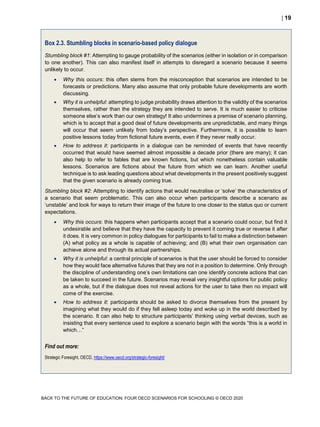  19
BACK TO THE FUTURE OF EDUCATION: FOUR OECD SCENARIOS FOR SCHOOLING © OECD 2020
Box 2.3. Stumbling blocks in scenario-based policy dialogue
Stumbling block #1: Attempting to gauge probability of the scenarios (either in isolation or in comparison
to one another). This can also manifest itself in attempts to disregard a scenario because it seems
unlikely to occur.
 Why this occurs: this often stems from the misconception that scenarios are intended to be
forecasts or predictions. Many also assume that only probable future developments are worth
discussing.
 Why it is unhelpful: attempting to judge probability draws attention to the validity of the scenarios
themselves, rather than the strategy they are intended to serve. It is much easier to criticise
someone else’s work than our own strategy! It also undermines a premise of scenario planning,
which is to accept that a good deal of future developments are unpredictable, and many things
will occur that seem unlikely from today’s perspective. Furthermore, it is possible to learn
positive lessons today from fictional future events, even if they never really occur.
 How to address it: participants in a dialogue can be reminded of events that have recently
occurred that would have seemed almost impossible a decade prior (there are many); it can
also help to refer to fables that are known fictions, but which nonetheless contain valuable
lessons. Scenarios are fictions about the future from which we can learn. Another useful
technique is to ask leading questions about what developments in the present positively suggest
that the given scenario is already coming true.
Stumbling block #2: Attempting to identify actions that would neutralise or ‘solve’ the characteristics of
a scenario that seem problematic. This can also occur when participants describe a scenario as
‘unstable’ and look for ways to return their image of the future to one closer to the status quo or current
expectations.
 Why this occurs: this happens when participants accept that a scenario could occur, but find it
undesirable and believe that they have the capacity to prevent it coming true or reverse it after
it does. It is very common in policy dialogues for participants to fail to make a distinction between
(A) what policy as a whole is capable of achieving; and (B) what their own organisation can
achieve alone and through its actual partnerships.
 Why it is unhelpful: a central principle of scenarios is that the user should be forced to consider
how they would face alternative futures that they are not in a position to determine. Only through
the discipline of understanding one’s own limitations can one identify concrete actions that can
be taken to succeed in the future. Scenarios may reveal very insightful options for public policy
as a whole, but if the dialogue does not reveal actions for the user to take then no impact will
come of the exercise.
 How to address it: participants should be asked to divorce themselves from the present by
imagining what they would do if they fell asleep today and woke up in the world described by
the scenario. It can also help to structure participants’ thinking using verbal devices, such as
insisting that every sentence used to explore a scenario begin with the words “this is a world in
which…”
Find out more:
Strategic Foresight, OECD, https://www.oecd.org/strategic-foresight/
 