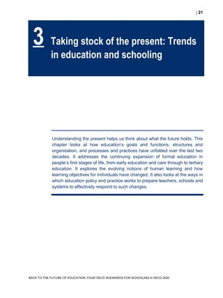  21
BACK TO THE FUTURE OF EDUCATION: FOUR OECD SCENARIOS FOR SCHOOLING © OECD 2020
Understanding the present helps us think about what the future holds. This
chapter looks at how education’s goals and functions, structures and
organisation, and processes and practices have unfolded over the last two
decades. It addresses the continuing expansion of formal education in
people’s first stages of life, from early education and care through to tertiary
education. It explores the evolving notions of human learning and how
learning objectives for individuals have changed. It also looks at the ways in
which education policy and practice works to prepare teachers, schools and
systems to effectively respond to such changes.
3 Taking stock of the present: Trends
in education and schooling
 