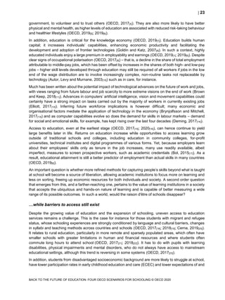  23
BACK TO THE FUTURE OF EDUCATION: FOUR OECD SCENARIOS FOR SCHOOLING © OECD 2020
government, to volunteer and to trust others (OECD, 2017[4]). They are also more likely to have better
physical and mental health, as higher levels of education are associated with reduced risk-taking behaviour
and healthier lifestyles (OECD, 2019[5]; 2019[6]).
In addition, education is critical for the knowledge economy (OECD, 2019[7]). Education builds human
capital; it increases individuals’ capabilities, enhancing economic productivity and facilitating the
development and adoption of frontier technologies (Goldin and Katz, 2007[8]). In such a context, highly
educated individuals enjoy a large premium in employability and earnings (OECD, 2019[1]; 2019[6]). Despite
clear signs of occupational polarisation (OECD, 2017[9]) – that is, a decline in the share of total employment
attributable to middle-pay jobs, which has been offset by increases in the shares of both high- and low-pay
jobs – higher skill levels developed through education may still be required of all workers if jobs in the low
end of the wage distribution are to involve increasingly complex, non-routine tasks not replaceable by
technology (Autor, Levy and Murnane, 2003[10]) such as in care, for instance.
Much has been written about the potential impact of technological advances on the future of work and jobs,
with views ranging from future labour and job scarcity to more extreme visions on the end of work (Brown
and Keep, 2018[11]). Advances in computers’ artificial intelligence, vision and movement capabilities could
certainly have a strong impact on tasks carried out by the majority of workers in currently existing jobs
(Elliott, 2017[12]). Inferring future workforce implications is however difficult; many economic and
organisational factors mediate the application of technology in the economy (Brynjolfsson and Mitchell,
2017[13]) and as computer capabilities evolve so does the demand for skills in labour markets – demand
for social and emotional skills, for example, has kept rising over the last four decades (Deming, 2017[14]).
Access to education, even at the earliest stage (OECD, 2017[15]; 2020[16]), can hence continue to yield
large benefits later in life. Returns on education increase while opportunities to access learning grow
outside of traditional schools and colleges, including education in community colleges, for-profit
universities, technical institutes and digital programmes of various forms. Yet, because employers learn
about their employees’ skills only as tenure in the job increases, many use readily available, albeit
imperfect, measures to screen prospective workers, such as academic credentials (Bol, 2015[17]). As a
result, educational attainment is still a better predictor of employment than actual skills in many countries
(OECD, 2019[6]).
An important question is whether more refined methods for capturing people’s skills beyond what is taught
at school will become a source of liberation, allowing academic institutions to focus more on learning and
less on sorting, freeing up economic resources for both individuals and society. A second order question
that emerges from this, and a farther-reaching one, pertains to the value of learning institutions in a society
that accepts the ubiquitous and hands-on nature of learning and is capable of better measuring a wide
range of its possible outcomes. In such a world, would the raison d'être of schools disappear?
…while barriers to access still exist
Despite the growing value of education and the expansion of schooling, uneven access to education
services remains a challenge. This is the case for instance for those students with migrant and refugee
status, whose schooling experiences are strongly conditioned by language and cultural barriers, changes
in syllabi and teaching methods across countries and schools (OECD, 2017[18]; 2018[19]; Cerna, 2019[20]).
It relates to rural education, particularly in more remote and sparsely populated areas, which often have
smaller schools with greater limitations in human and financial resources and where students often
commute long hours to attend school (OECD, 2017[21]; 2018[22]). It has to do with pupils with learning
disabilities, physical impairments and mental disorders, who do not always have access to mainstream
educational settings, although this trend is reversing in some systems (OECD, 2017[23]).
In addition, students from disadvantaged socioeconomic background are more likely to struggle at school,
have lower participation rates in early childhood education and care (ECEC) and lower expectations of and
 