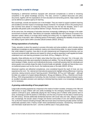  25
BACK TO THE FUTURE OF EDUCATION: FOUR OECD SCENARIOS FOR SCHOOLING © OECD 2020
Learning for a world in change
Developing a well-trained workforce equipped with advanced competencies is central to remaining
competitive in the global knowledge economy. This idea, common in political discourses and policy
documents, together with the expectations of more educated and demanding parents, helps explain what
can be defined as a global urgency for learning.
Not surprisingly, schools and teachers are in the limelight. They are meant to support academic learning
and excellence and their impact is increasingly closely monitored. An example of this is the growing focus
that countries have placed on measuring learning outcomes over the last two decades, which in turn
generates still greater public and political attention (Verger, Parcerisa and Fontdevila, 2018[42]).
At the same time, the enterprise of education becomes increasingly challenging as changes in the wider
environment of schools unfold. Take literacy for example: traditionally the main measure of success of an
education system, literacy is no longer about reading and writing only. In a digital world, it also relates to
making sense of abundant, often conflicting pieces of information, assessing the reliability of sources and
the validity of given claims within concrete cultural contexts (OECD, 2018[43]).
Rising expectations of schooling
Today, education is about the capacity to process information and solve problems, which includes strong
disciplinary knowledge as well as analytical, creative and critical thinking skills. It is about broader abilities
that, while related to cognition, have also to do with interpersonal and intrapersonal functioning, such as
social and emotional skills, tolerance and respect for others as well as capacities to self-regulate and better
understand one’s own learning processes (Luna Scott, 2015[44]; Pellegrino, 2017[45]).
Arguably, these attributes are not of higher value today than they were in the past. Yet, in the past, only
those in leading social roles were expected to develop such abilities. This has all changed in a world where
work develops in flatter, dynamic and multicultural structures, a world with growing risks for individuals and
where people more actively shape the state of events locally and globally, virtually and face-to-face vis-à-
vis traditional powers such as the church, the traditional press or the state (OECD, 2019[7]).
Advanced cognitive and attitudinal competences, once considered beyond the reach of most, are now
expected as the norm. Yet, national and international assessments highlight striking differences in learning
outcomes, raising concerns around “learning poverty” (World Bank, 2017[46]) and “skills gaps” – although
the latter are subject of a heated debate (Modestino, Shoag and Ballance, 2019[47]; Shierholz and Gould,
2018[48]). With rising expectations of schooling, the role of schools in maintaining a balance between equity,
an excellent education provision and catering to individual learning needs is as increasingly challenging
as it is necessary.
A growing understanding of how people learn
Large-scale schooling appeared as a response to the needs of modern societies, emerging in the 18th and
19th century to equip children with and certify knowledge for the emerging industrial economy. These
systems continued to grow, additionally playing the role of taking care of children while parents were at
work, increasingly so with the decline in child labour and the entry of women into the labour market during
the 20th century. Schools additionally familiarised learners with social roles and rules, religious customs
and, increasingly, the secular values of larger and diverse communities of civic and national belonging.
Yet, by the time massive schooling emerged, little was known about how learning actually worked. Schools
traditionally operated under a “factory model” where standardised processes, rote-learning, memorisation
and information recall were the norm – and this is still the case in many places today.
 