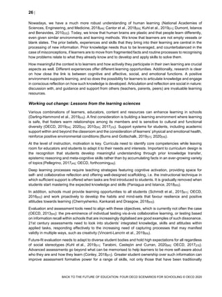26 
BACK TO THE FUTURE OF EDUCATION: FOUR OECD SCENARIOS FOR SCHOOLING © OECD 2020
Nowadays, we have a much more robust understanding of human learning (National Academies of
Sciences, Engineering, and Medicine, 2018[49]; Cantor et al., 2018[50]; Kuhl et al., 2019[51]; Dumont, Istance
and Benavides, 2010[52]). Today, we know that human brains are plastic and that people learn differently,
even given similar environments and learning methods. We know that learners are not empty vessels or
blank slates. The prior beliefs, experiences and skills that they bring into their learning are central in the
processing of new information. Prior knowledge needs thus to be leveraged, and counterbalanced in the
case of misconceptions, if learners are to move from fragmented facts and routine processes to recognising
how problems relate to what they already know and to develop and apply skills to solve them.
How meaningful the context is to learners and how actively they participate in their own learning are crucial
aspects as well. Different experiences offer different learning opportunities. Additionally, research is clear
on how close the link is between cognitive and affective, social, and emotional functions. A positive
environment supports learning, and so does the possibility for learners to articulate knowledge and engage
in conscious reflection on how such knowledge is developed. Articulation and reflection are social in nature:
discussion with, and guidance and support from others (teachers, parents, peers) are invaluable learning
resources.
Working out change: Lessons from the learning sciences
Various combinations of learners, educators, content and resources can enhance learning in schools
(Darling-Hammond et al., 2019[53]). A first consideration is building a learning environment where learning
is safe, that fosters warm relationships among its members and is sensitive to cultural and functional
diversity (OECD, 2019[54]; 2020[55]; 2010[56]; 2017[23]). Support systems for students, including academic
support within and beyond the classroom and the consideration of learners’ physical and emotional health,
reinforce positive environmental conditions (Burns and Gottschalk, 2019[57]; 2020[58]).
At the level of instruction, motivation is key. Curricula need to identify core competencies while leaving
room for educators and students to adapt it to their needs and interests. Important to curriculum design is
the recognition that students develop meaningful understanding through prior knowledge transfer,
epistemic reasoning and meta-cognitive skills rather than by accumulating facts in an ever-growing variety
of topics (Pellegrino, 2017[45]; OECD, forthcoming[59]).
Deep learning processes require teaching strategies featuring cognitive activation, providing space for
self- and collaborative reflection and offering well-designed scaffolding, i.e. the instructional technique in
which sufficient support is offered when tasks are first introduced to students. It is gradually removed when
students start mastering the expected knowledge and skills (Paniagua and Istance, 2018[60]).
In addition, schools must provide learning opportunities to all students (Schmidt et al., 2015[61]; OECD,
2016[62]) and work proactively to develop the habits and mind-sets that favour resilience and positive
attitudes towards learning (Chernyshenko, Kankaraš and Drasgow, 2018[63]).
Evaluation and assessment tools need to align with these objectives, which is currently not often the case
(OECD, 2013[64]): the pre-eminence of individual testing vis-à-vis collaborative learning, or testing based
on information recall within schools that are increasingly digitalised are good examples of such dissonance.
21st century assessments need to look into students’ integrated knowledge, skills and attitudes within
applied tasks, responding effectively to the increasing need of capturing processes that may manifest
validly in multiple ways, such as creativity (Vincent-Lancrin et al., 2019[65]).
Future-fit evaluation needs to adapt to diverse student bodies and hold high expectations for all regardless
of social stereotypes (Kuhl et al., 2019[51]; Tarabini, Castejón and Curran, 2020[66]; OECD, 2017[23]).
Advanced assessments go beyond what can be memorised to help learners to be more self-aware about
who they are and how they learn (Conley, 2018[67]). Greater student ownership over such information can
improve assessment formative power for a range of skills, not only those that have been traditionally
 