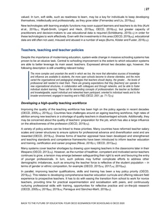  27
BACK TO THE FUTURE OF EDUCATION: FOUR OECD SCENARIOS FOR SCHOOLING © OECD 2020
valued. In turn, soft skills, such as readiness to learn, may be a key for individuals to keep developing
themselves, intellectually and professionally, as they grow older (Fernandez and Liu, 2019[68]).
New technologies with learning analytic functions may soon support learners and teachers to do this (Kuhl
et al., 2019[51]; Wyatt-Smith, Lingard and Heck, 2019[69]; OECD, 2018[70]), but greater capacity of
practitioners and decision-makers to use educational data is required (Schildkamp, 2019[71]) in order for
these technologies to work effectively. Even with the investments in this area (OECD, 2019[25]), educational
data are still often not used, misused and abused in a number of ways (Burns, Köster and Fuster, 2016[72]).
Teachers, teaching and teacher policies
Despite the importance of modernising education, system-wide change in massive schooling systems has
proven to be an elusive task. Central to schooling improvement is the extent to which education systems
are able to better leverage its main asset: teachers. Expressed almost two decades ago, however, the
following description is still unsettling relevant today:
The more complex and uncertain the world in which we live, the more that alternative sources of knowledge
and influence are available to students, the more open schools become to diverse clienteles, and the more
varied the organisational and pedagogical strategies that teachers should deploy, the greater… the levels of
professional skill needed to meet them. There are growing expectations that they [teachers] can operate in
new organisational structures, in collaboration with colleagues and through networks, and be able to foster
individual student learning. These call for demanding concepts of professionalism: the teacher as facilitator
and knowledgeable, expert individual and networked team participant, oriented to individual needs and to the
broader environment, engaged in teaching and in R&D (OECD, 2001, pp. 71-72[73]).
Developing a high-quality teaching workforce
Improving the quality of the teaching workforce has been high on the policy agenda in recent decades
(OECD, 2005[74]; 2019[25]). Countries face challenges around an ageing teaching workforce, high rates of
attrition among new teachers or a shortage of quality teachers in disadvantaged schools. Additionally, they
may be concerned about the quality of teachers’ preparation for the job, which has also a large influence
on the attractiveness of the profession (OECD, 2019[75]).
A variety of policy actions can be linked to these priorities. Many countries have reformed teacher salary
scales and career structures to ensure options for professional advance and diversification exist and are
rewarded (OECD, 2019[76]). Diverse forms of teacher appraisal have been developed and strengthened
and teaching standards and competence frameworks have been introduced to inform teacher education
and training, certification and career progress (Révai, 2018[77]; OECD, 2013[64]).
Many systems cover teacher shortages by drawing upon keeping teachers in the classrooms later in their
lifespans (OECD, 2013[78]). However, as the number of healthier, competent and motivated senior teachers
continues to grow, a tension may emerge between safeguarding their right to work and favouring the entry
of younger professionals. In turn, such policies may further complicate efforts to address other
demographic imbalances, such as ensuring the teacher force is reflective of the student population – in
terms of gender or ethnic composition, for example (OECD, 2015[79]; 2017[18]; 2010[56]).
In parallel, improving teacher qualifications, skills and training has been a key policy priority (OECD,
2019[25]). This relates to developing comprehensive teacher education curricula and offering relevant field
experience to prospective teachers. It has to do with easing the transition from school to work for novice
teachers, providing time for practical experimentation and socialisation with peers, and continuously
nurturing professional skills with training, opportunities for reflective practice and on-the-job research
(OECD, 2005[74]; 2019[80]; 2019[76]; Paniagua and Sánchez-Martí, 2018[81]).
 