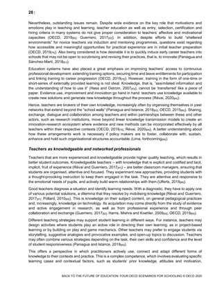 28 
BACK TO THE FUTURE OF EDUCATION: FOUR OECD SCENARIOS FOR SCHOOLING © OECD 2020
Nevertheless, outstanding issues remain. Despite wide evidence on the key role that motivations and
emotions play in teaching and learning, teacher education as well as entry, selection, certification and
hiring criteria in many systems do not give proper consideration to teachers’ affective and motivational
capacities (OECD, 2019[80]; Guerriero, 2017[82]). In addition, despite efforts to build “sheltered
environments” for novice teachers via induction and mentoring programmes, questions exist regarding
how accessible and meaningful opportunities for practical experience are in initial teacher preparation
(OECD, 2019[76]). Also being considered is how desirable it is to quickly induce early career teachers into
schools that may not be open to scrutinising and revising their practices, that is, to innovate (Paniagua and
Sánchez-Martí, 2018[81]).
Education systems have also placed a great emphasis on improving teachers’ access to continuous
professional development: extending training options, securing time and leave entitlements for participation
and linking training to career progression (OECD, 2019[76]). However, training in the form of one-time or
short-series of externally provided learning is not ideal. Knowledge, that is, “assimilated information and
the understanding of how to use it” (Hess and Ostrom, 2007[83]), cannot be ‘transferred’ like a piece of
paper. Evidence use, improvement and innovation go hand in hand: teachers use knowledge available to
create new solutions and generate new knowledge throughout the process (Révai, 2020[84]).
Hence, teachers are brokers of their own knowledge, increasingly often by organising themselves in peer
networks that extend beyond the “school walls” (Paniagua and Istance, 2018[60]; OECD, 2015[85]). Sharing,
exchange, dialogue and collaboration among teachers and within partnerships between these and other
actors, such as research institutions, move beyond linear knowledge transmission models to create an
innovation-research ecosystem where evidence and new methods can be incorporated effectively by all
teachers within their respective contexts (OECD, 2019[76]; Révai, 2020[84]). A better understanding about
how these arrangements work is necessary if policy makers are to foster, collaborate with, sustain,
enhance and hold such organisational structures accountable (Lima, forthcoming[86]).
Teachers as knowledgeable and networked professionals
Teachers that are more experienced and knowledgeable provide higher quality teaching, which results in
better student outcomes. Knowledgeable teachers – with knowledge that is explicit and codified and tacit,
implicit, fruit of experience (Révai and Guerriero, 2017[87]) – are better classroom managers, ensuring that
students are organised, attentive and focused. They experiment new approaches, providing students with
a thought-provoking instruction to keep them engaged in the task. They are attentive and responsive to
the emotional needs of pupils, and actively build warm relationships with them (Ulferts, 2019[88]).
Good teachers diagnose a situation and identify learning needs. With a diagnostic, they have to apply one
of various potential solutions, a dilemma that they resolve by mobilising knowledge (Révai and Guerriero,
2017[87]; Pollard, 2010[89]). This is knowledge on their subject content, on general pedagogical practices
and, increasingly, knowledge on technology. Its acquisition may come directly from the study of evidence
and active engagement in research, as well as from professional experience and through peer
collaboration and exchange (Guerriero, 2017[82]; Harris, Mishra and Koehler, 2009[90]; OECD, 2019[80]).
Different teaching strategies may support student learning in different ways. For instance, teachers may
design activities where students play an active role in directing their own learning, as in project-based
learning or by building on play and game mechanics. Other teachers may prefer to engage students via
storytelling, suggestive analogies and provocative examples, and open-up topics to discussion. Teachers
may often combine various strategies depending on the task, their own skills and confidence and the level
of student responsiveness (Paniagua and Istance, 2018[60]).
This offers a perspective in which practitioners actively use, connect and adapt different forms of
knowledge to their contexts and practice. This is a complex competence, which involves evaluating specific
learning cases and contextual factors, such as students’ prior knowledge, attitudes and motivation,
 
