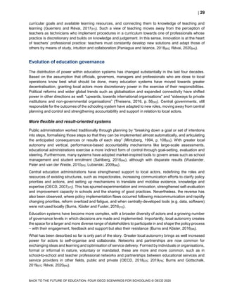  29
BACK TO THE FUTURE OF EDUCATION: FOUR OECD SCENARIOS FOR SCHOOLING © OECD 2020
curricular goals and available learning resources, and connecting them to knowledge of teaching and
learning (Guerriero and Révai, 2017[91]). Such a view of teaching moves away from the perception of
teachers as technicians who implement procedures in a curriculum towards one of professionals whose
practice is discretionary and builds on knowledge and judgement. In this sense, innovation is at the heart
of teachers’ professional practice: teachers must constantly develop new solutions and adapt those of
others by means of study, intuition and collaboration (Paniagua and Istance, 2018[60]; Révai, 2020[84]).
Evolution of education governance
The distribution of power within education systems has changed substantially in the last four decades.
Based on the assumption that officials, governors, managers and professionals who are close to local
operations know best what should be done, many education systems have moved towards greater
decentralisation, granting local actors more discretionary power in the exercise of their responsibilities.
Political reforms and wider global trends such as globalisation and expanded connectivity have shifted
power in other directions as well: “upwards, towards international organisations” and “sideways to private
institutions and non-governmental organisations” (Theisens, 2016, p. 56[92]). Central governments, still
responsible for the outcomes of the schooling system have adapted to new roles, moving away from central
planning and control and strengthening accountability and support in relation to local actors.
More flexible and result-oriented systems
Public administration worked traditionally through planning by “breaking down a goal or set of intentions
into steps, formalising those steps so that they can be implemented almost automatically, and articulating
the anticipated consequences or results of each step” (Mintzberg, 1994, p. 108[93]). With greater local
autonomy and vertical, performance-based accountability mechanisms like large-scale assessments,
educational administrations exercise a more indirect form of control through goal-setting, evaluation and
steering. Furthermore, many systems have adopted market-inspired tools to govern areas such as school
management and student enrolment (Sahlberg, 2016[94]), although with disparate results (Waslander,
Pater and van der Weide, 2010[95]; Lubienski, 2009[96]).
Central education administrations have strengthened support to local actors, redefining the roles and
resources of existing structures, such as inspectorates, increasing communication efforts to clarify policy
priorities and actions, and setting up mechanisms to translate and mobilise evidence, knowledge and
expertise (OECD, 2007[97]). This has spurred experimentation and innovation, strengthened self-evaluation
and improvement capacity in schools and the sharing of good practices. Nevertheless, the reverse has
also been observed, where policy implementation flaws occurred following miscommunication and rapidly
changing priorities, reform overload and fatigue, and when centrally-developed tools (e.g. data, software)
were not used locally (Burns, Köster and Fuster, 2016[72]).
Education systems have become more complex, with a broader diversity of actors and a growing number
of governance levels in which decisions are made and implemented. Importantly, local autonomy creates
the space for a larger and more diverse range of stakeholders to participate in and shape the policy process
– with their engagement, feedback and support but also their resistance (Burns and Köster, 2016[98]).
What has been described so far is only part of the story. Greater local autonomy brings as well increased
power for actors to self-organise and collaborate. Networks and partnerships are now common for
exchanging ideas and learning and optimisation of service delivery. Formed by individuals or organisations,
formal or informal in nature, voluntary or mandated, these are more and more common, such as in
school-to-school and teacher professional networks and partnerships between educational services and
service providers in other fields, public and private (OECD, 2018[22]; 2019[76]; Burns and Gottschalk,
2019[57]; Révai, 2020[84]).
 