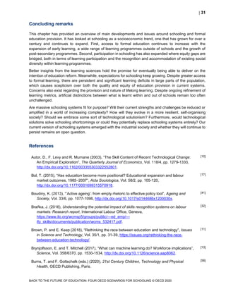  31
BACK TO THE FUTURE OF EDUCATION: FOUR OECD SCENARIOS FOR SCHOOLING © OECD 2020
Concluding remarks
This chapter has provided an overview of main developments and issues around schooling and formal
education provision. It has looked at schooling as a socioeconomic trend, one that has grown for over a
century and continues to expand. First, access to formal education continues to increase with the
expansion of early learning, a wide range of learning programmes outside of schools and the growth of
post-secondary programmes. Second, participation in schooling has also expanded where equity gaps are
bridged, both in terms of learning participation and the recognition and accommodation of existing social
diversity within learning programmes.
Better insights from the learning sciences hold the promise for eventually being able to deliver on the
intention of education reform. Meanwhile, expectations for schooling keep growing. Despite greater access
to formal learning, there are persistent and significant learning deficits in large parts of the population,
which causes scepticism over both the quality and equity of education provision in current systems.
Concerns also exist regarding the provision and nature of lifelong learning. Despite ongoing refinement of
learning metrics, artificial distinctions between what is learnt within and out of schools remain too often
unchallenged.
Are massive schooling systems fit for purpose? Will their current strengths and challenges be reduced or
amplified in a world of increasing complexity? How will they evolve in a more resilient, self-organising
society? Should we embrace some sort of technological solutionism? Furthermore, would technological
solutions solve schooling shortcomings or could they potentially replace schooling systems entirely? Our
current version of schooling systems emerged with the industrial society and whether they will continue to
persist remains an open question.
References
Autor, D., F. Levy and R. Murnane (2003), “The Skill Content of Recent Technological Change:
An Empirical Exploration”, The Quarterly Journal of Economics, Vol. 118/4, pp. 1279-1333,
http://dx.doi.org/10.1162/003355303322552801.
[10]
Bol, T. (2015), “Has education become more positional? Educational expansion and labour
market outcomes, 1985–2007”, Acta Sociologica, Vol. 58/2, pp. 105-120,
http://dx.doi.org/10.1177/0001699315570918.
[17]
Boudiny, K. (2013), “‘Active ageing’: from empty rhetoric to effective policy tool”, Ageing and
Society, Vol. 33/6, pp. 1077-1098, http://dx.doi.org/10.1017/s0144686x1200030x.
[41]
Braňka, J. (2016), Understanding the potential impact of skills recognition systems on labour
markets: Research report, International Labour Office, Geneva,
https://www.ilo.org/wcmsp5/groups/public/---ed_emp/---
ifp_skills/documents/publication/wcms_532417.pdf.
[32]
Brown, P. and E. Keep (2018), “Rethinking the race between education and technology”, Issues
in Science and Technology, Vol. 35/1, pp. 31-39, https://issues.org/rethinking-the-race-
between-education-technology/.
[11]
Brynjolfsson, E. and T. Mitchell (2017), “What can machine learning do? Workforce implications”,
Science, Vol. 358/6370, pp. 1530-1534, http://dx.doi.org/10.1126/science.aap8062.
[13]
Burns, T. and F. Gottschalk (eds.) (2020), 21st Century Children, Technology and Physical
Health, OECD Publishing, Paris.
[58]
 