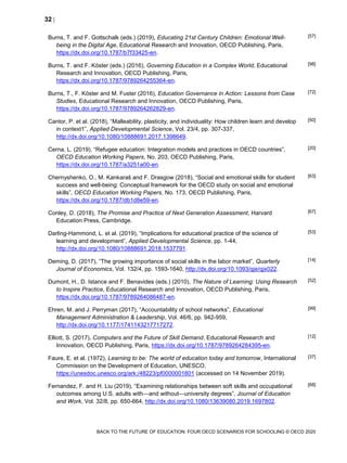 32 
BACK TO THE FUTURE OF EDUCATION: FOUR OECD SCENARIOS FOR SCHOOLING © OECD 2020
Burns, T. and F. Gottschalk (eds.) (2019), Educating 21st Century Children: Emotional Well-
being in the Digital Age, Educational Research and Innovation, OECD Publishing, Paris,
https://dx.doi.org/10.1787/b7f33425-en.
[57]
Burns, T. and F. Köster (eds.) (2016), Governing Education in a Complex World, Educational
Research and Innovation, OECD Publishing, Paris,
https://dx.doi.org/10.1787/9789264255364-en.
[98]
Burns, T., F. Köster and M. Fuster (2016), Education Governance in Action: Lessons from Case
Studies, Educational Research and Innovation, OECD Publishing, Paris,
https://dx.doi.org/10.1787/9789264262829-en.
[72]
Cantor, P. et al. (2018), “Malleability, plasticity, and individuality: How children learn and develop
in context1”, Applied Developmental Science, Vol. 23/4, pp. 307-337,
http://dx.doi.org/10.1080/10888691.2017.1398649.
[50]
Cerna, L. (2019), “Refugee education: Integration models and practices in OECD countries”,
OECD Education Working Papers, No. 203, OECD Publishing, Paris,
https://dx.doi.org/10.1787/a3251a00-en.
[20]
Chernyshenko, O., M. Kankaraš and F. Drasgow (2018), “Social and emotional skills for student
success and well-being: Conceptual framework for the OECD study on social and emotional
skills”, OECD Education Working Papers, No. 173, OECD Publishing, Paris,
https://dx.doi.org/10.1787/db1d8e59-en.
[63]
Conley, D. (2018), The Promise and Practice of Next Generation Assessment, Harvard
Education Press, Cambridge.
[67]
Darling-Hammond, L. et al. (2019), “Implications for educational practice of the science of
learning and development”, Applied Developmental Science, pp. 1-44,
http://dx.doi.org/10.1080/10888691.2018.1537791.
[53]
Deming, D. (2017), “The growing importance of social skills in the labor market”, Quarterly
Journal of Economics, Vol. 132/4, pp. 1593-1640, http://dx.doi.org/10.1093/qje/qjx022.
[14]
Dumont, H., D. Istance and F. Benavides (eds.) (2010), The Nature of Learning: Using Research
to Inspire Practice, Educational Research and Innovation, OECD Publishing, Paris,
https://dx.doi.org/10.1787/9789264086487-en.
[52]
Ehren, M. and J. Perryman (2017), “Accountability of school networks”, Educational
Management Administration & Leadership, Vol. 46/6, pp. 942-959,
http://dx.doi.org/10.1177/1741143217717272.
[99]
Elliott, S. (2017), Computers and the Future of Skill Demand, Educational Research and
Innovation, OECD Publishing, Paris, https://dx.doi.org/10.1787/9789264284395-en.
[12]
Faure, E. et al. (1972), Learning to be: The world of education today and tomorrow, International
Commission on the Development of Education, UNESCO,
https://unesdoc.unesco.org/ark:/48223/pf0000001801 (accessed on 14 November 2019).
[37]
Fernandez, F. and H. Liu (2019), “Examining relationships between soft skills and occupational
outcomes among U.S. adults with—and without—university degrees”, Journal of Education
and Work, Vol. 32/8, pp. 650-664, http://dx.doi.org/10.1080/13639080.2019.1697802.
[68]
 