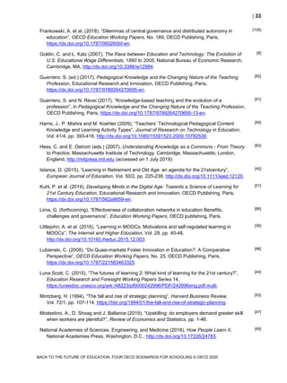  33
BACK TO THE FUTURE OF EDUCATION: FOUR OECD SCENARIOS FOR SCHOOLING © OECD 2020
Frankowski, A. et al. (2018), “Dilemmas of central governance and distributed autonomy in
education”, OECD Education Working Papers, No. 189, OECD Publishing, Paris,
https://dx.doi.org/10.1787/060260bf-en.
[100]
Goldin, C. and L. Katz (2007), The Race between Education and Technology: The Evolution of
U.S. Educational Wage Differentials, 1890 to 2005, National Bureau of Economic Research,
Cambridge, MA, http://dx.doi.org/10.3386/w12984.
[8]
Guerriero, S. (ed.) (2017), Pedagogical Knowledge and the Changing Nature of the Teaching
Profession, Educational Research and Innovation, OECD Publishing, Paris,
https://dx.doi.org/10.1787/9789264270695-en.
[82]
Guerriero, S. and N. Révai (2017), “Knowledge-based teaching and the evolution of a
profession”, in Pedagogical Knowledge and the Changing Nature of the Teaching Profession,
OECD Publishing, Paris, https://dx.doi.org/10.1787/9789264270695-13-en.
[91]
Harris, J., P. Mishra and M. Koehler (2009), “Teachers’ Technological Pedagogical Content
Knowledge and Learning Activity Types”, Journal of Research on Technology in Education,
Vol. 41/4, pp. 393-416, http://dx.doi.org/10.1080/15391523.2009.10782536.
[90]
Hess, C. and E. Ostrom (eds.) (2007), Understanding Knowledge as a Commons - From Theory
to Practice, Massachusetts Institute of Technology, Cambridge, Massachusetts; London,
England, http://mitpress.mit.edu (accessed on 1 July 2019).
[83]
Istance, D. (2015), “Learning in Retirement and Old Age: an agenda for the 21stcentury”,
European Journal of Education, Vol. 50/2, pp. 225-238, http://dx.doi.org/10.1111/ejed.12120.
[40]
Kuhl, P. et al. (2019), Developing Minds in the Digital Age: Towards a Science of Learning for
21st Century Education, Educational Research and Innovation, OECD Publishing, Paris,
https://dx.doi.org/10.1787/562a8659-en.
[51]
Lima, G. (forthcoming), “Effectiveness of collaboration networks in education Benefits,
challenges and governance”, Education Working Papers, OECD publishing, Paris.
[86]
Littlejohn, A. et al. (2016), “Learning in MOOCs: Motivations and self-regulated learning in
MOOCs”, The Internet and Higher Education, Vol. 29, pp. 40-48,
http://dx.doi.org/10.1016/j.iheduc.2015.12.003.
[36]
Lubienski, C. (2009), “Do Quasi-markets Foster Innovation in Education?: A Comparative
Perspective”, OECD Education Working Papers, No. 25, OECD Publishing, Paris,
https://dx.doi.org/10.1787/221583463325.
[96]
Luna Scott, C. (2015), “The futures of learning 2: What kind of learning for the 21st century?”,
Education Research and Foresight Working Papers Series 14,
https://unesdoc.unesco.org/ark:/48223/pf0000242996/PDF/242996eng.pdf.multi.
[44]
Mintzberg, H. (1994), “The fall and rise of strategic planning”, Harvard Business Review,
Vol. 72/1, pp. 107-114, https://hbr.org/1994/01/the-fall-and-rise-of-strategic-planning.
[93]
Modestino, A., D. Shoag and J. Ballance (2019), “Upskilling: do employers demand greater skill
when workers are plentiful?”, Review of Economics and Statistics, pp. 1-46.
[47]
National Academies of Sciences, Engineering, and Medicine (2018), How People Learn II,
National Academies Press, Washington, D.C., http://dx.doi.org/10.17226/24783.
[49]
 