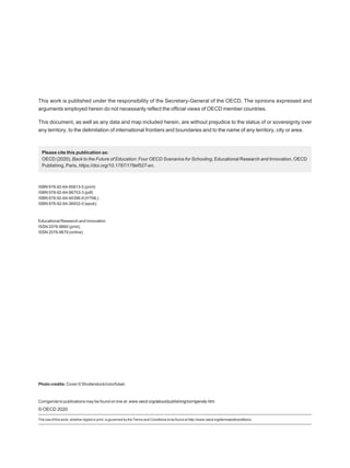 This work is published under the responsibility of the Secretary-General of the OECD. The opinions expressed and
arguments employed herein do not necessarily reflect the official views of OECD member countries.
This document, as well as any data and map included herein, are without prejudice to the status of or sovereignty over
any territory, to the delimitation of international frontiers and boundaries and to the name of any territory, city or area.
Please cite this publication as:
OECD (2020), Back to the Future of Education: Four OECD Scenarios for Schooling, Educational Research and Innovation, OECD
Publishing, Paris, https://doi.org/10.1787/178ef527-en.
ISBN 978-92-64-95813-5 (print)
ISBN 978-92-64-96753-3 (pdf)
ISBN 978-92-64-44396-9 (HTML)
ISBN 978-92-64-36932-0 (epub)
Educational Research and Innovation
ISSN 2076-9660 (print)
ISSN 2076-9679 (online)
Photo credits: Cover © Shutterstock/colorfulset.
Corrigenda to publications may be found on line at: www.oecd.org/about/publishing/corrigenda.htm.
© OECD 2020
The use of this work, whether digital or print, is governed by the Terms and Conditions to be found at http://www.oecd.org/termsandconditions.
 
