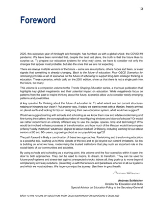  3
BACK TO THE FUTURE OF EDUCATION: FOUR OECD SCENARIOS FOR SCHOOLING © OECD 2020
Foreword
2020, this evocative year of hindsight and foresight, has humbled us with a global shock: the COVID-19
pandemic. We have been reminded that, despite the best laid plans, the truth is that the future likes to
surprise us. To prepare our education systems for what may come, we have to consider not only the
changes that appear most probable, but also the ones that we are not expecting.
There are always multiple versions of the future – some are assumptions, others hopes and fears, or even
signals that something is already changing. Back to the future of education: Four OECD Scenarios for
Schooling provides a set of scenarios on the future of schooling to support long-term strategic thinking in
education. These scenarios, which build on the 2001 edition, show us that there is not a single path into
the future, but many.
This volume is a companion volume to the Trends Shaping Education series, a triannual publication that
highlights key global megatrends and their potential impact on education. While megatrends focus on
patterns from the past to inspire thinking about the future, scenarios allow us to consider newly emerging
patterns and possibilities.
A key question for thinking about the future of education is: To what extent are our current structures
helping or hindering our vision? Put another way, if today we were to meet with a Martian, freshly arrived
on planet earth and looking for tips on designing their own education system, what would we suggest?
Would we suggest starting with schools and schooling as we know them now and advise modernising and
fine-tuning the system, the conceptual equivalent of reconfiguring windows and doors of a house? Or would
we rather recommend an entirely different way to use the people, spaces, time and technology? Who
would be involved in these processes of transformation, and how much of the lifespan would it encompass
(infancy? early childhood? adulthood, aligned to labour market? Or lifelong, including learning for our eldest
seniors at 80 and 90+ years, a growing cohort as our populations age?)?
The path forward is likely a combination of these two approaches. Revisioning and transforming education
is a powerful tool, pushing us to think outside of the box and to go beyond our current limitations. So too
is building on what we have, modernising the trusted institutions that play such an important role in the
social fabric of our communities and societies.
By using schools and schooling as a starting point, this volume and the four scenarios within it open the
door to both approaches. They can be used to inspire, to dream, to transform. They can be used to
future-proof systems and stress-test against unexpected shocks. Above all, they push us to move beyond
complacency and easy solutions, presenting us with the tensions and paradoxes inherent in all our systems
and which we must address. We hope you enjoy the journey. Use them in good health.
Andreas Schleicher
Director for Education and Skills
Special Advisor on Education Policy to the Secretary-General
 