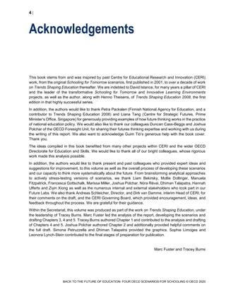 4 
BACK TO THE FUTURE OF EDUCATION: FOUR OECD SCENARIOS FOR SCHOOLING © OECD 2020
Acknowledgements
This book stems from and was inspired by past Centre for Educational Research and Innovation (CERI)
work, from the original Schooling for Tomorrow scenarios, first published in 2001, to over a decade of work
on Trends Shaping Education thereafter. We are indebted to David Istance, for many years a pillar of CERI
and the leader of the transformative Schooling for Tomorrow and Innovative Learning Environments
projects, as well as the author, along with Henno Theisens, of Trends Shaping Education 2008, the first
edition in that highly successful series.
In addition, the authors would like to thank Petra Packalen (Finnish National Agency for Education, and a
contributor to Trends Shaping Education 2008) and Liana Tang (Centre for Strategic Futures, Prime
Minister’s Office, Singapore) for generously providing examples of how future thinking works in the practice
of national education policy. We would also like to thank our colleagues Duncan Cass-Beggs and Joshua
Polchar of the OECD Foresight Unit, for sharing their futures thinking expertise and working with us during
the writing of this report. We also want to acknowledge Guim Tió’s generous help with the book cover.
Thank you.
The ideas compiled in this book benefited from many other projects within CERI and the wider OECD
Directorate for Education and Skills. We would like to thank all of our bright colleagues, whose rigorous
work made this analysis possible.
In addition, the authors would like to thank present and past colleagues who provided expert ideas and
suggestions for improvement, to this volume as well as the overall process of developing these scenarios
and our capacity to think more systematically about the future. From brainstorming analytical approaches
to actively stress-testing versions of scenarios, we thank Liam Bekirsky, Mollie Dollinger, Manuela
Fitzpatrick, Francesca Gottschalk, Marissa Miller, Joshua Polchar, Nóra Révai, Dhiman Talapatra, Hannah
Ulferts and Ziyin Xiong as well as the numerous internal and external stakeholders who took part in our
Future Labs. We also thank Andreas Schleicher, Director, and Dirk van Damme, interim Head of CERI, for
their comments on the draft, and the CERI Governing Board, which provided encouragement, ideas, and
feedback throughout the process. We are grateful for their guidance.
Within the Secretariat, this volume was produced as part of the work on Trends Shaping Education, under
the leadership of Tracey Burns. Marc Fuster led the analysis of the report, developing the scenarios and
drafting Chapters 3, 4 and 5. Tracey Burns authored Chapter 1 and contributed to the analysis and drafting
of Chapters 4 and 5. Joshua Polchar authored Chapter 2 and additionally provided helpful comments on
the full draft. Simona Petruzzella and Dhiman Talapatra provided the graphics. Sophie Limoges and
Leonora Lynch-Stein contributed to the final stages of preparation for publication.
Marc Fuster and Tracey Burns
 
