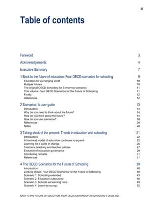  5
BACK TO THE FUTURE OF EDUCATION: FOUR OECD SCENARIOS FOR SCHOOLING © OECD 2020
Table of contents
Foreword 3
Acknowledgements 4
Executive Summary 7
1 Back to the future of education: Four OECD scenarios for schooling 9
Education for a changing world 10
Multiple futures 10
The original OECD Schooling for Tomorrow scenarios 11
This volume: Four OECD Scenarios for the Future of Schooling 11
Finally 12
References 12
2 Scenarios: A user guide 13
Introduction 14
Why do you need to think about the future? 14
How do you think about the future? 14
How do you use scenarios? 18
References 20
Notes 20
3 Taking stock of the present: Trends in education and schooling 21
Introduction 22
A front-end model of education continues to expand 22
Learning for a world in change 25
Teachers, teaching and teacher policies 27
Evolution of education governance 29
Concluding remarks 31
References 31
4 The OECD Scenarios for the Future of Schooling 39
Introduction 40
Looking ahead: Four OECD Scenarios for the Future of Schooling 40
Scenario 1: Schooling extended 43
Scenario 2: Education outsourced 46
Scenario 3: Schools as learning hubs 49
Scenario 4: Learn-as-you-go 52
 