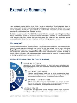  7
BACK TO THE FUTURE OF EDUCATION: FOUR OECD SCENARIOS FOR SCHOOLING © OECD 2020
Executive Summary
There are always multiple versions of the future – some are assumptions, others hopes and fears. To
prepare, we have to consider not only the changes that appear most probable, but also the ones that we
are not expecting. In 2020, the global COVID-19 pandemic has reminded us of how comfortable
assumptions about the future may change in an instant.
Back to the future of education: Four OECD Scenarios for Schooling is a tool to support long-term strategic
thinking in education. Inspired by the ground-breaking 2001 OECD Schooling for Tomorrow scenarios,
these scenarios can help identify potential opportunities and challenges and stress-test against
unexpected shocks. We can then use those ideas to help us better prepare and act now.
Why scenarios?
Scenarios are fictional sets of alternative futures. They do not contain predictions or recommendations.
Imagining multiple scenarios recognises that there is not only one pathway into the future, but many.
Chapter Two provides an overview of strategic foresight, highlighting three main benefits: 1) to reveal and
test assumptions, 2) stress-test and future-proof plans, and 3) generate shared visions of the future to
support action in the present. The chapter sets out key steps for using the scenarios, including questions
for identifying implications and taking strategic action.
The four OECD Scenarios for the Future of Schooling
OECDscenarios
forthefutureof
schooling
Participation in formal education continues to expand. International collaboration and
technological advances support more individualised learning. The structures and processes
of schooling remain.
Traditional schooling systems break down as society becomes more directly
involved in educating its citizens. Learning takes place through more diverse,
privatised and flexible arrangements, with digital technology a key driver.
EDUCATION OUTSOURCED
SCHOOLING EXTENDED
LEARN-AS-YOU-GO
Education takes place everywhere, anytime. Distinctions between formal and informal
learning are no longer valid as society turns itself entirely to the power of the machine.
Schools remain, but diversity and experimentation have become the norm.
Opening the “school walls” connects schools to their communities, favouring ever-
changing forms of learning, civic engagement and social innovation.
SCHOOLS AS LEARNING HUBS
 