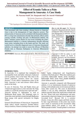 International Journal of Trend in Scientific Research and Development (IJTSRD)
Volume 6 Issue 6, September-October 2022 Available Online: www.ijtsrd.com e-ISSN: 2456 – 6470
@ IJTSRD | Unique Paper ID – IJTSRD52095 | Volume – 6 | Issue – 6 | September-October 2022 Page 1429
Effect of Eranda Taila as a Pain
Management in Amavata: A Case Study
Dr. Naseema Nadaf1
, Dr. Manjunath Akki2
, Dr. Suresh N Hakkandi3
1
PG Scholar, Department of Panchakarma,
2
Professor, Department of Panchakarma,
3
Professor and HOD, Department of Panchakarma,
1,2,3
Shri Jagadaguru Gavisiddeshawara Ayurvedic Medical College and Hospital, Koppal, Karnataka, India
ABSTRACT
Vata associated with Ama creating a disease known as Amavata.
Ama is due to the derangement of Agni (digestive power). The
clinical entity of Amavata can be correlated with rheumatoid arthritis.
RA is a long term autoimmune disorder that primarly affects joints
causing warmth, swelling and pain. In Rheumatoid arthritis, the
body’s immune system attacks its own tissue including the joints.
Rheumatoid Arthritis is a chronic inflammatory disorder affecting
many joints, including those in the hands and feet. The study was
carried out in a clinically diagnosed cases of Amavata (rheumatoid
arthritis). An attempt was made to assess the efficacy of Murchita
Eranda taila as Shamana Snehapana in Amavata (Rheumatoid
Arthritis).
KEYWORDS: Amavata, Rheumatoid Arthritis, Murchita Eranda taila
How to cite this paper: Dr. Naseema
Nadaf | Dr. Manjunath Akki | Dr. Suresh
N Hakkandi "Effect of Eranda Taila as a
Pain Management in Amavata: A Case
Study" Published in
International Journal
of Trend in
Scientific Research
and Development
(ijtsrd), ISSN: 2456-
6470, Volume-6 |
Issue-6, October
2022, pp.1429-1432, URL:
www.ijtsrd.com/papers/ijtsrd52095.pdf
Copyright © 2022 by author (s) and
International Journal of Trend in
Scientific Research and Development
Journal. This is an
Open Access article
distributed under the
terms of the Creative Commons
Attribution License (CC BY 4.0)
(http://creativecommons.org/licenses/by/4.0)
INTRODUCTION:
In Ayurveda, it is explained that indulgence in
incompatible foods and habits with lack of physical
activity produce Ama in the body1
.This Ama is the
utmost important causative factor for various
diseases2
. It also affects simultaneous joints of the
body, Amavata is one such disease which affects
joints of the body.
In case of Amavata, Vata and Kapha dosas get
vitiated and aggravated at a time and enter the Trika
sandhi as a result the joint becomes rigid and stiff 3
.
Amavata belongs to Abhyantara as well as
Madhyama Roga marga. The Samprapti starts in
Annavaha srotas and then extends through Madhyama
Roga marga with special inclination for Kapha
sthana4
.
General clinical features of Amavata are Angamarda
(body aches), Aruchi (anorexia), Trushna (thirst),
Alasya (malaise), Gaurava (feeling of heaviness in the
body), Apaka (indigestion) and Angashunatva
(oedema of the body parts)5
. When the condition gets
exacerbate Bahusandhi Shotha (Joint Swelling),
Bahusandhi Shula (Joint Pain), Sandhi Stabdhata
(Joint stiffness) may be presented6
.
Amavata is generally compared with Rheumatoid
arthritis, it is an Autoimmune disorder of unknown
etiology with multiple joints involvement and affects
many other system too. The cause of rheumatoid
arthritis is not yet fully understood. Rheumatoid
arthritis typically affects the small joints in hands and
the feet. Along with joint inflammation and pain,
many people experience fatigue, loss of appetite and a
low-grade fever7
. Because RA is a systemic
disease, it may also affect organs and body systems.
In later stage deformities of the joints may results
and it leads to restriction of the movements ofthe
joints.Arthritis affects 15% people i.e. over 180
Million people in India5
. Female gender is arisk factor
IJTSRD52095
 