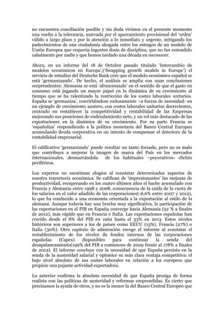 no encuentra conciliación posible y sin duda vivimos en el presente momento
una vuelta a la tolerancia, marcada por el aparcamiento provisional del ‘orden’
válido a largo plazo y por la atención a lo inmediato y urgente, mitigando los
padecimientos de una ciudadanía ahogada entre los estragos de un modelo de
Unión Europea que requería ingentes dosis de disciplina, que no fue entendido
cabalmente por nadie y que hemos tardado una década en reconocer.
Ahora, en un informe del 18 de Octubre pasado titulado ‘Intercambio de
modelos económicos en Europa’,(‘Swapping growth models in Europe’) el
servicio de estudios del Deutsche Bank cree que el modelo económico español se
está ‘germanizando’. De hecho, el análisis se amplía con unas conclusiones
sorprendentes: Alemania se está ‘afrancesando’ en el sentido de que el gasto en
consumo está jugando un mayor papel en la dinámica de su crecimiento al
tiempo que se ha ralentizado la restricción de los costes laborales unitarios.
España se ‘germaniza’, convirtiéndose exitosamente –a fuerza de necesidad- en
un ejemplo de crecimiento austero, con costes laborales unitarios decrecientes,
centrado en restablecer la competitividad y rentabilidad de las Empresas
mejorando sus posiciones de endeudamiento neto, y un rol más destacado de las
exportaciones en la dinámica de su crecimiento. Por su parte Francia se
‘españoliza’ respondiendo a la política monetaria del Banco Central Europeo
acumulando deuda corporativa en un intento de compensar el deterioro de la
rentabilidad empresarial.
El calificativo ‘germanizado’ puede resultar un tanto forzado, pero no es malo
que contribuya a mejorar la imagen de marca del País en los mercados
internacionales, desmarcándola
de los habituales –peyorativos- clichés
periféricos.
Los expertos no escatiman elogios al constatar determinados aspectos de
nuestra trayectoria económica. Se califican de ‘impresionantes’ las mejoras de
productividad, recuperando en los cuatro últimos años el bache acumulado con
Francia y Alemania entre 1998 y 2008, consecuencia de la caída de la cuota de
los salarios en el valor añadido de las corporaciones(-6,6% entre 2007 y 2012),
lo que ha conducido a una economía orientada a la exportación al estilo de la
alemana. Aunque todavía hay una brecha muy significativa, la participación de
las exportaciones en el PIB en España converge hacia Alemania (52 % a finales
de 2012), más rápido que en Francia e Italia. Las exportaciones españolas han
crecido desde el 8% del PIB en 1962 hasta el 33% en 2013. Estos niveles
históricos son superiores a los de países como EEUU (13%), Francia (27%) o
Italia (30%). Otro capítulo de admiración recoge el informe al constatar el
restablecimiento de los niveles de fondos internos de las corporaciones
españolas
(Capex)
disponibles
para
continuar
la
senda
del
desapalancamiento(199% del PIB a comienzos de 2009 frente al 178% a finales
de 2012). El informe concluye con la necesidad de que España persista en la
senda de la austeridad salarial y optimice su más clara ventaja competitiva: el
bajo nivel absoluto de sus costes laborales en relación a los europeos que
propicie una pujante actividad exportadora.
Lo anterior reafirma la absoluta necesidad de que España prosiga de forma
realista con las políticas de austeridad y reformas emprendidas. Es cierto que
precisamos la ayuda de otros, y no es la menor la del Banco Central Europeo que

 