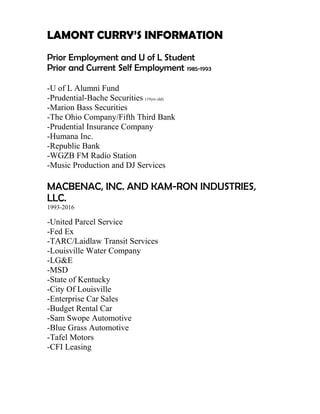 LAMONT CURRY’S INFORMATION
Prior Employment and U of L Student
Prior and Current Self Employment 1985-1993
-U of L Alumni Fund
-Prudential-Bache Securities (19yrs old)
-Marion Bass Securities
-The Ohio Company/Fifth Third Bank
-Prudential Insurance Company
-Humana Inc.
-Republic Bank
-WGZB FM Radio Station
-Music Production and DJ Services
MACBENAC, INC. AND KAM-RON INDUSTRIES,
LLC.
1993-2016
-United Parcel Service
-Fed Ex
-TARC/Laidlaw Transit Services
-Louisville Water Company
-LG&E
-MSD
-State of Kentucky
-City Of Louisville
-Enterprise Car Sales
-Budget Rental Car
-Sam Swope Automotive
-Blue Grass Automotive
-Tafel Motors
-CFI Leasing
 