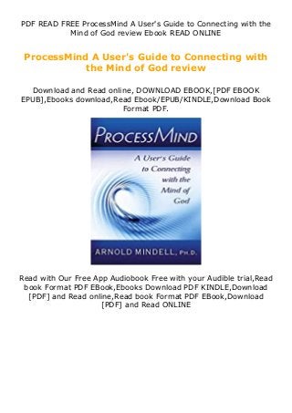 PDF READ FREE ProcessMind A User's Guide to Connecting with the
Mind of God review Ebook READ ONLINE
ProcessMind A User's Guide to Connecting with
the Mind of God review
Download and Read online, DOWNLOAD EBOOK,[PDF EBOOK
EPUB],Ebooks download,Read Ebook/EPUB/KINDLE,Download Book
Format PDF.
Read with Our Free App Audiobook Free with your Audible trial,Read
book Format PDF EBook,Ebooks Download PDF KINDLE,Download
[PDF] and Read online,Read book Format PDF EBook,Download
[PDF] and Read ONLINE
 