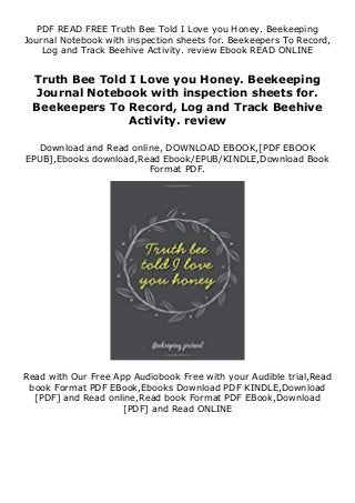 PDF READ FREE Truth Bee Told I Love you Honey. Beekeeping
Journal Notebook with inspection sheets for. Beekeepers To Record,
Log and Track Beehive Activity. review Ebook READ ONLINE
Truth Bee Told I Love you Honey. Beekeeping
Journal Notebook with inspection sheets for.
Beekeepers To Record, Log and Track Beehive
Activity. review
Download and Read online, DOWNLOAD EBOOK,[PDF EBOOK
EPUB],Ebooks download,Read Ebook/EPUB/KINDLE,Download Book
Format PDF.
Read with Our Free App Audiobook Free with your Audible trial,Read
book Format PDF EBook,Ebooks Download PDF KINDLE,Download
[PDF] and Read online,Read book Format PDF EBook,Download
[PDF] and Read ONLINE
 