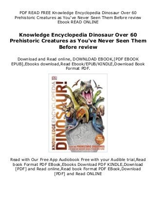 PDF READ FREE Knowledge Encyclopedia Dinosaur Over 60
Prehistoric Creatures as You've Never Seen Them Before review
Ebook READ ONLINE
Knowledge Encyclopedia Dinosaur Over 60
Prehistoric Creatures as You've Never Seen Them
Before review
Download and Read online, DOWNLOAD EBOOK,[PDF EBOOK
EPUB],Ebooks download,Read Ebook/EPUB/KINDLE,Download Book
Format PDF.
Read with Our Free App Audiobook Free with your Audible trial,Read
book Format PDF EBook,Ebooks Download PDF KINDLE,Download
[PDF] and Read online,Read book Format PDF EBook,Download
[PDF] and Read ONLINE
 