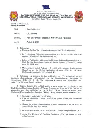 Republic of the Philippines
NATIONAL POLICE COMMISSION
NATIONAL HEADQUARTERS, PHILIPPINE NATIONAL POLICE
DIRECTORATE FOR PERSONNEL AND RECORDS MANAGEMENT
Camp BGen Rafael T Crame, Quezon City
NUPAD220802- ote
MEMORANDUM
FOR See Distribution
FROM : OIC, DPRM
SUBJECT : Non-Uniformed Personnel (NUP) Vacant Positions
DATE : August 2, 2022
1. References:
a. Republic Act No.7041 otherwise known as the “Publication Law”]
b. 2017 Omnibus Rules on Appointments and Other Human Resource
Actions (ORAOHRA, Revised July 2018);
c. Letter of Publication addressed to Director Judith A Dongalio-Chicano,
Civil Service Commission-National Capital Region (CSC-NCR) dated
June 21, 2022; and
d. Memorandum dated February 2, 2022 with subject; Implementing
Guidelines on the Online Application System (OAS) for the Non-
Uniformed Personnel (NUP) of the PNP.
2. Reference la pertains to the publication of 178 authorized vacant
positions (Crame-based offices/units) for the Non-Uniformed Personnel, a
requirement of Republic Act No. 7041 otherwise known as the “Publication Law”
prior to the filling up of said positions.
3. Relative thereto, the unfilled positions were posted and published in the
Civil Service Commission Bulletin of Vacant Positions on June 30, 2022. The list of
vacancies was also published at the NUPAD, DPRM Facebook Page (Non-
Uniformed Personnel Affairs Division, DPRM), DPRM Bulletin Board, and NUP OAS.
4. In this regard, undertake the following.
a. Post ail vacancies in three conspicuous places under your respective
offices/units;
b. Cause the widest dissemination of said vacancies to all the NUP in
your AOR for their information;
c. All applications shall be strictly submitted online through the NUP OAS;
d. Apply the System of Ranking Positions (SRP) provided to your
office/unit; and
 