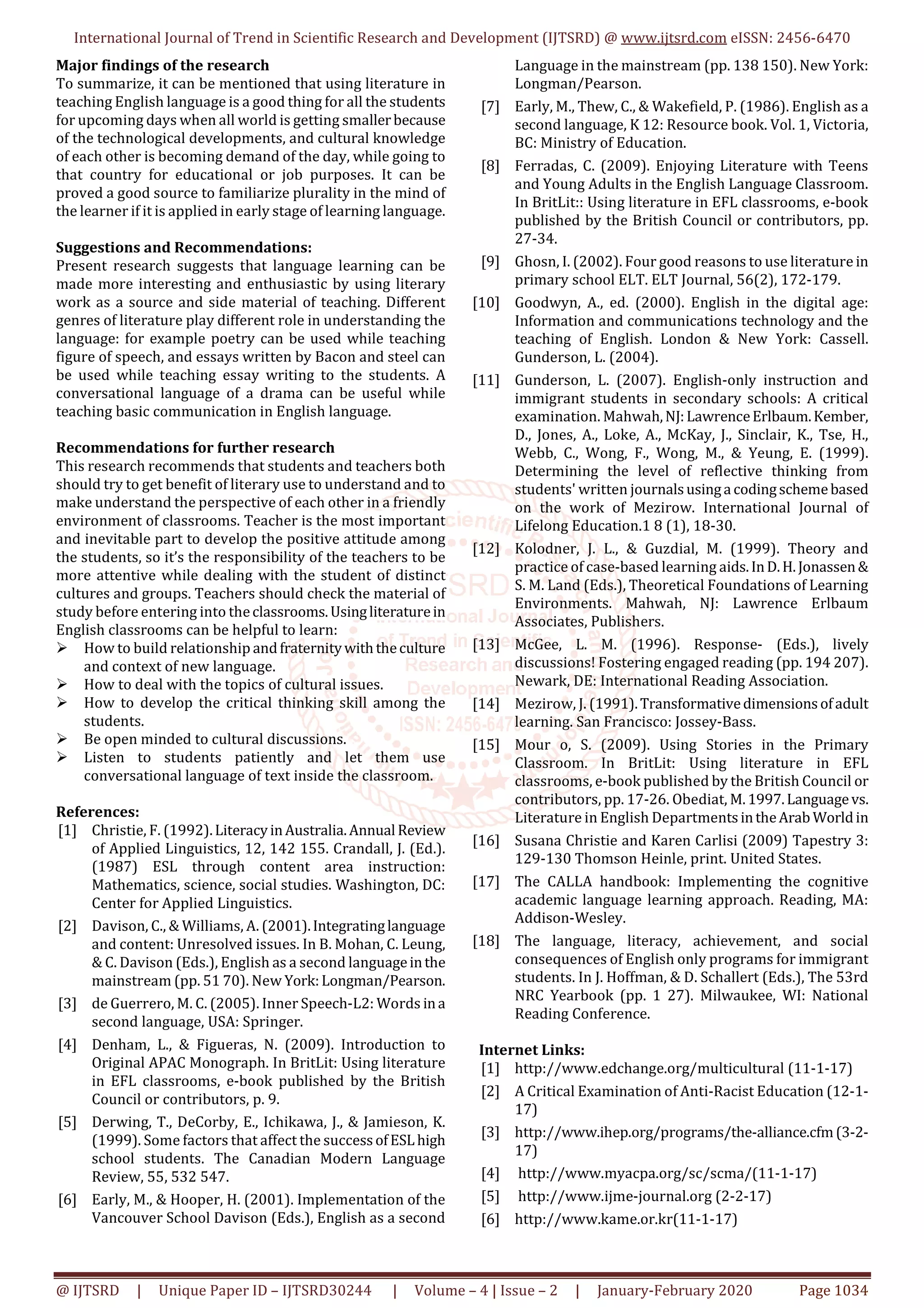 International Journal of Trend in Scientific Research and Development (IJTSRD) @ www.ijtsrd.com eISSN: 2456-6470
@ IJTSRD | Unique Paper ID – IJTSRD30244 | Volume – 4 | Issue – 2 | January-February 2020 Page 1034
Major findings of the research
To summarize, it can be mentioned that using literature in
teaching English language is a good thing for all the students
for upcoming days when all world is getting smallerbecause
of the technological developments, and cultural knowledge
of each other is becoming demand of the day, while going to
that country for educational or job purposes. It can be
proved a good source to familiarize plurality in the mind of
the learner if it is applied in early stage of learning language.
Suggestions and Recommendations:
Present research suggests that language learning can be
made more interesting and enthusiastic by using literary
work as a source and side material of teaching. Different
genres of literature play different role in understanding the
language: for example poetry can be used while teaching
figure of speech, and essays written by Bacon and steel can
be used while teaching essay writing to the students. A
conversational language of a drama can be useful while
teaching basic communication in English language.
Recommendations for further research
This research recommends that students and teachers both
should try to get benefit of literary use to understand and to
make understand the perspective of each other in a friendly
environment of classrooms. Teacher is the most important
and inevitable part to develop the positive attitude among
the students, so it’s the responsibility of the teachers to be
more attentive while dealing with the student of distinct
cultures and groups. Teachers should check the material of
study before entering into theclassrooms.Usingliteraturein
English classrooms can be helpful to learn:
How to build relationship andfraternitywiththeculture
and context of new language.
How to deal with the topics of cultural issues.
How to develop the critical thinking skill among the
students.
Be open minded to cultural discussions.
Listen to students patiently and let them use
conversational language of text inside the classroom.
References:
[1] Christie, F. (1992).LiteracyinAustralia.AnnualReview
of Applied Linguistics, 12, 142 155. Crandall, J. (Ed.).
(1987) ESL through content area instruction:
Mathematics, science, social studies. Washington, DC:
Center for Applied Linguistics.
[2] Davison, C., & Williams, A. (2001).Integratinglanguage
and content: Unresolved issues. In B. Mohan, C. Leung,
& C. Davison (Eds.), English as a second languageinthe
mainstream (pp. 51 70). New York:Longman/Pearson.
[3] de Guerrero, M. C. (2005). Inner Speech-L2: Words ina
second language, USA: Springer.
[4] Denham, L., & Figueras, N. (2009). Introduction to
Original APAC Monograph. In BritLit: Using literature
in EFL classrooms, e-book published by the British
Council or contributors, p. 9.
[5] Derwing, T., DeCorby, E., Ichikawa, J., & Jamieson, K.
(1999). Some factors that affect the successofESLhigh
school students. The Canadian Modern Language
Review, 55, 532 547.
[6] Early, M., & Hooper, H. (2001). Implementation of the
Vancouver School Davison (Eds.), English as a second
Language in the mainstream (pp. 138 150). New York:
Longman/Pearson.
[7] Early, M., Thew, C., & Wakefield, P. (1986). English as a
second language, K 12: Resource book. Vol. 1, Victoria,
BC: Ministry of Education.
[8] Ferradas, C. (2009). Enjoying Literature with Teens
and Young Adults in the English Language Classroom.
In BritLit:: Using literature in EFL classrooms, e-book
published by the British Council or contributors, pp.
27-34.
[9] Ghosn, I. (2002). Four good reasons to use literature in
primary school ELT. ELT Journal, 56(2), 172-179.
[10] Goodwyn, A., ed. (2000). English in the digital age:
Information and communications technology and the
teaching of English. London & New York: Cassell.
Gunderson, L. (2004).
[11] Gunderson, L. (2007). English-only instruction and
immigrant students in secondary schools: A critical
examination. Mahwah,NJ:LawrenceErlbaum.Kember,
D., Jones, A., Loke, A., McKay, J., Sinclair, K., Tse, H.,
Webb, C., Wong, F., Wong, M., & Yeung, E. (1999).
Determining the level of reflective thinking from
students' written journalsusinga codingschemebased
on the work of Mezirow. International Journal of
Lifelong Education.1 8 (1), 18-30.
[12] Kolodner, J. L., & Guzdial, M. (1999). Theory and
practice of case-based learning aids.InD.H.Jonassen&
S. M. Land (Eds.), Theoretical Foundations of Learning
Environments. Mahwah, NJ: Lawrence Erlbaum
Associates, Publishers.
[13] McGee, L. M. (1996). Response- (Eds.), lively
discussions! Fostering engaged reading (pp. 194 207).
Newark, DE: International Reading Association.
[14] Mezirow, J. (1991).Transformativedimensionsofadult
learning. San Francisco: Jossey-Bass.
[15] Mour o, S. (2009). Using Stories in the Primary
Classroom. In BritLit: Using literature in EFL
classrooms, e-book published by the British Council or
contributors, pp. 17-26. Obediat, M.1997.Languagevs.
Literature in English DepartmentsintheArab Worldin
[16] Susana Christie and Karen Carlisi (2009) Tapestry 3:
129-130 Thomson Heinle, print. United States.
[17] The CALLA handbook: Implementing the cognitive
academic language learning approach. Reading, MA:
Addison-Wesley.
[18] The language, literacy, achievement, and social
consequences of English only programs for immigrant
students. In J. Hoffman, & D. Schallert (Eds.), The 53rd
NRC Yearbook (pp. 1 27). Milwaukee, WI: National
Reading Conference.
Internet Links:
[1] http://www.edchange.org/multicultural (11-1-17)
[2] A Critical Examination of Anti-Racist Education (12-1-
17)
[3] http://www.ihep.org/programs/the-alliance.cfm(3-2-
17)
[4] http://www.myacpa.org/sc/scma/(11-1-17)
[5] http://www.ijme-journal.org (2-2-17)
[6] http://www.kame.or.kr(11-1-17)
 
