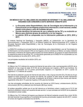 COMUNICADO DE PRENSA NÚM. 179/19
2 ABRIL DE 2019
PÁGINA 1/2
COMUNICACIÓN SOCIAL
EN MÉXICO HAY 74.3 MILLONES DE USUARIOS DE INTERNET Y 18.3 MILLONES DE
HOGARES CON CONEXIÓN A ESTE SERVICIO: ENDUTIH 2018
• La Encuesta sobre Disponibilidad y Uso de Tecnologías de la Información y la
Comunicación en los Hogares proporciona información a nivel nacional, estatal,
estatal rural-urbano y para 49 ciudades del país.
• Permite identificar los patrones de uso y adopción de las TIC y su evolución en
México para distintos grupos de población y en los hogares.
• La edición 2018 es comparable con la información publicada en 2015, 2016 y
2017.
El Instituto Nacional de Estadística y Geografía (INEGI), en colaboración con la Secretaría de
Comunicaciones y Transportes (SCT) y el Instituto Federal de Telecomunicaciones (IFT), publica la
Encuesta Nacional sobre Disponibilidad y Uso de Tecnologías de la Información en los Hogares
(ENDUTIH) 2018.
La ENDUTIH constituye la principal fuente de estadísticas sobre disponibilidad y uso de Tecnologías de
la Información y la Comunicación (TIC) en los hogares y de los individuos en México; se realiza mediante
entrevistas a miembros de hogares seleccionados de manera aleatoria, de quienes se capta directamente
su experiencia sobre el uso de las TIC. La información generada por la ENDUTIH es comparable con los
datos levantados en los años 2015, 2016 y 2017.
Los principales resultados de la edición 2018, son:
INTERNET
En México hay 74.3 millones de usuarios de Internet de seis años o más, que representan el 65.8% de la
población en ese rango de edad. El 51.5% de los internautas son mujeres y 48.5% son hombres. Se
observa un crecimiento de 4.2 puntos porcentuales respecto a lo reportado en 2017, cuando se
registraron 71.3 millones de usuarios.
Del total de la población usuaria de internet de seis años o más, el grupo de entre 25 y 34 años es el que
registra la mayor proporción de usuarios de internet, las mujeres en este rango de edad representan
10.4% y los hombres 9.8%. Por otro lado, la población de 55 años o más es la que menos usa internet,
registrando cifras del 4.1% para las mujeres y 4.0% para los hombres.
Las tres principales actividades de los usuarios de Internet en 2018 fueron: entretenimiento (90.5%),
comunicación (90.3%) y obtención de información (86.9 por ciento).
El análisis geográfico señala que el uso del internet es un fenómeno urbano, puesto que el 73.1% del
total de la población urbana son usuarios de este servicio. Lo que contrasta con el 40.6% de la población
conectada en zonas rurales.
En México hay 18.3 millones de hogares que disponen de Internet mediante conexión fija o móvil, 52.9%
del total nacional, lo que significa un incremento de 2 puntos porcentuales respecto del año 2017, cuando
el número de hogares conectados fue de 50.9%.
 