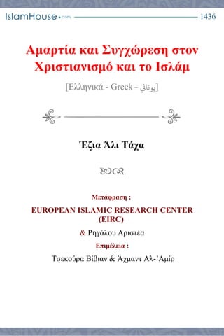 1436
Αμαρτία και Συγχώρεση στον
Χριστιανισμό και το Ισλάμ
[Ελληνικά - Greek ‫يوناين‬- ]
Έζια Άλι Τάχα

Μετάφραση :
EUROPEAN ISLAMIC RESEARCH CENTER
(EIRC)
& Ρηγάλου Αριστέα
Επιμέλεια :
Τσεκούρα Βίβιαν & Άχμαντ Αλ-’Αμίρ
 