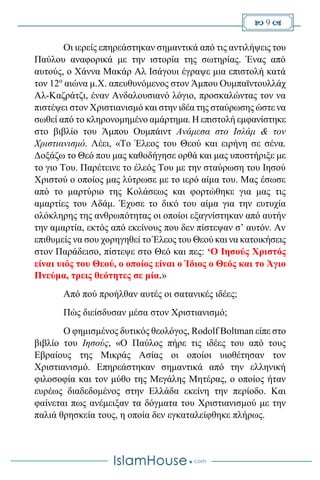  9 
Οι ιερείς επηρεάστηκαν σημαντικά από τις αντιλήψεις του
Παύλου αναφορικά με την ιστορία της σωτηρίας. Ένας από
αυτούς, ο Χάννα Μακάρ Αλ Ισάγουι έγραψε μια επιστολή κατά
τον 12ο
αιώνα μ.Χ. απευθυνόμενος στον Άμπου Ουμπαϊντουλλάχ
Αλ-Καζράτζι, έναν Ανδαλουσιανό λόγιο, προσκαλώντας τον να
πιστέψει στον Χριστιανισμό και στην ιδέα της σταύρωσης ώστε να
σωθεί από το κληρονομημένο αμάρτημα. Η επιστολή εμφανίστηκε
στο βιβλίο του Άμπου Ουμπάιντ Ανάμεσα στο Ισλάμ & τον
Χριστιανισμό. Λέει, «Το Έλεος του Θεού και ειρήνη σε σένα.
Δοξάζω το Θεό που μας καθοδήγησε ορθά και μας υποστήριξε με
το γιο Του. Παρέτεινε το έλεός Του με την σταύρωση του Ιησού
Χριστού ο οποίος μας λύτρωσε με το ιερό αίμα του. Μας έσωσε
από το μαρτύριο της Κολάσεως και φορτώθηκε για μας τις
αμαρτίες του Αδάμ. Έχυσε το δικό του αίμα για την ευτυχία
ολόκληρης της ανθρωπότητας οι οποίοι εξαγνίστηκαν από αυτήν
την αμαρτία, εκτός από εκείνους που δεν πίστεψαν σ’ αυτόν. Αν
επιθυμείς να σου χορηγηθεί το Έλεος του Θεού και να κατοικήσεις
στον Παράδεισο, πίστεψε στο Θεό και πες: ‘Ο Ιησούς Χριστός
είναι υιός του Θεού, ο οποίος είναι ο Ίδιος ο Θεός και το Άγιο
Πνεύμα, τρεις θεότητες σε μία.»
Από πού προήλθαν αυτές οι σατανικές ιδέες;
Πώς διείσδυσαν μέσα στον Χριστιανισμό;
Ο φημισμένος δυτικός θεολόγος, Rodolf Boltman είπε στο
βιβλίο του Ιησούς, «Ο Παύλος πήρε τις ιδέες του από τους
Εβραίους της Μικράς Ασίας οι οποίοι υιοθέτησαν τον
Χριστιανισμό. Επηρεάστηκαν σημαντικά από την ελληνική
φιλοσοφία και τον μύθο της Μεγάλης Μητέρας, ο οποίος ήταν
ευρέως διαδεδομένος στην Ελλάδα εκείνη την περίοδο. Και
φαίνεται πως ανέμειξαν τα δόγματα του Χριστιανισμού με την
παλιά θρησκεία τους, η οποία δεν εγκαταλείφθηκε πλήρως.
 