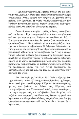  10 
Η θρησκεία της Μεγάλης Μητέρας πηγάζει από ένα μύθο
για τη θεά Σαμπέλα, η οποία ήταν αρραβωνιασμένη με έναν άνδρα
ονομαζόμενο Άττας. Εκείνη τον λάτρευε μα ξαφνικά αυτός
πέθανε. Τον θρηνούσε. Η Φύση, συμπεριλαμβανομένων των
δένδρων, των ποταμών και των θηρίων, μοιραζόταν μαζί της το
πένθος και θλίψη κατέκλισε ολόκληρο το σύμπαν.
Ξαφνικά, όπως συνεχίζει ο μύθος, ο Άττας αναστήθηκε
από το θάνατο. Είχε μεταμορφωθεί από έναν συνηθισμένο
άνθρωπο με περιορισμένες δυνάμεις σε υψηλόφρονα θεό. Η
Σαμπέλα ήταν τρισευτυχισμένη. Και η φύση ξανά μοιραζόταν την
ευτυχία μαζί της. Ο ήλιος ανέτειλε, τα ποτάμια ξεχείλιζαν, και η
γη έγινε πράσινη από τη βλάστηση. Οι άνθρωποι βγήκαν έξω για
να γιορτάσουν την περίσταση. Έγινε έθιμο να γιορτάζουν αυτό το
περιστατικό κάθε άνοιξη για να δοξάσουν τον Άττας, ο οποίος
νίκησε το θάνατο κι έδωσε ζωή στη νεκρή γη. Εκείνη την ημέρα,
συνήθιζαν να προσφέρουν θυσίες για το θεό που νίκησε το θάνατο.
Χρόνο με το χρόνο, εμφανίστηκε μια τάξη μοναχών, οι οποίοι
παρότρυναν τους ανθρώπους να πιστέψουν σε αυτόν το μύθο και
να προσφέρουν θυσίες για τον Άττας προκειμένου να
απελευθερωθούν από τις αμαρτίες τους και να εισαχθούν στην
Βασιλεία του Θεού.
Δεν είναι περίεργο, λοιπόν, το ότι ο Παύλος πήρε την ιδέα
της σταύρωσης και της εξιλέωσης από τους Εβραίους της Μικράς
Ασίας αφού ήταν και ο ίδιος αρχικά Εβραίος. Κατά το νεαρό της
ηλικίας του ξεκίνησε να διώκει τους Εβραίους που
προσηλυτίζονταν στον Χριστιανισμό καθώς οι νέες πεποιθήσεις
και συμπεριφορές τους τον πρόσβαλλαν. Μα μία μέρα, ενώ
ταξίδευε στην Δαμασκό, υποτίθεται πως άκουσε τη φωνή του
Χριστού να του λέει γιατί καταδιώκεις τους οπαδούς μου. Αυτή η
εμπειρία εντυπωσίασε τόσο πολύ τον Παύλο ώστε σύντομα έγινε
Χριστιανός.
 