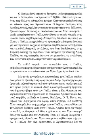  11 
Ο Παύλος δεν δίστασε να δανειστεί μύθους και παραμύθια
και να τα βάλει μέσα στο Χριστιανικό Βιβλίο. Η δικαιολογία του
ήταν πως ήθελε να ενθαρρύνει τους μη Χριστιανούς ειδωλολάτρες
να τείνουν προς τον Χριστιανισμό. Ο Άχμεντ Σάλαμπι, ένας
Άραβας Λόγιος, σχολίασε για αυτό το περιστατικό στο βιβλίο του
Χριστιανισμός, λέγοντας, «Η καθολικότητα του Χριστιανισμού, η
οποία εισήχθη από τον Παύλο, αποτέλεσε το σημείο καμπής στην
ιστορία αυτής της θρησκείας. Ανοίγοντας διάπλατα την πύλη για
όλους, ο Παύλος υποχρεώθηκε να προσαρμόσει διάφορα δόγματα
για να γεφυρώσει το χάσμα ανάμεσα στη θρησκεία των Εβραίων
και τις ειδωλολατρικές αντιλήψεις που ήταν διαδεδομένες στην
Ευρώπη εκείνης της περιόδου. Έτσι, εισήγαγε την ιδέα της Αγίας
Τριάδας και της σωτηρίας ώστε να αντιμετωπίσει τις αντιλήψεις
των εθνών που προσηλυτίζονταν στον Χριστιανισμό.»
Σε πολλά σημεία των επιστολών του, ο Παύλος
επιβεβαίωσε πως τα δόγματα που εισήγαγε στον Χριστιανισμό δεν
υπαγορεύτηκαν σε εκείνον από τον Χριστό, μα ήταν δικά του.
Με αυτόν τον τρόπο, οι προσπάθειες του Παύλου να βρει
ένα τρόπο να εξαλείψει τις αμαρτίες του Αδάμ, δημιούργησαν μια
θρησκεία ριζικά διαφορετική από τη θρησκεία που κηρύχτηκε από
τον Ιησού (ειρήνη σ’ αυτόν). Αυτή η διαστρεβλωμένη θρησκεία
που δημιουργήθηκε από τον Παύλο είναι η ίδια θρησκεία που
κηρύσσεται παντού σήμερα υπό το όνομα του Χριστιανισμού. Και
αυτό ακριβώς υπέδειξε ο Δυτικός Θεολόγος, O. T. Davis, στο
βιβλίο του Κηρύγματα στο Όρος, όπου έγραψε, «Ο αληθινός
Χριστιανισμός δεν υπήρχε μέχρι που ο Παύλος συναντήθηκε με
την δεύτερη θεότητα μέσα στην Τριάδα. Άρχισε, τότε, να γράφει
επιστολές σε διαφορετικά έθνη κηρύσσοντας τον Χριστιανισμό
όπως τον έλαβε από τον Λυτρωτή. Έτσι, ο Παύλος θεωρείται ο
πραγματικός ιδρυτής του Χριστιανισμού που βλέπουμε σήμερα.
Αν ο Παύλος δεν είχε εμφανιστεί, ο Χριστιανισμός δεν θα
 
