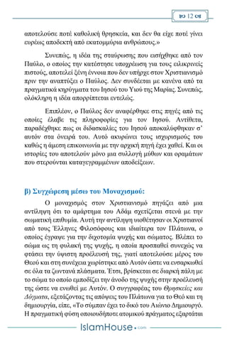  12 
αποτελούσε ποτέ καθολική θρησκεία, και δεν θα είχε ποτέ γίνει
ευρέως αποδεκτή από εκατομμύρια ανθρώπους.»
Συνεπώς, η ιδέα της σταύρωσης που εισήχθηκε από τον
Παύλο, ο οποίος την κατέστησε υποχρέωση για τους ειλικρινείς
πιστούς, αποτελεί ξένη έννοια που δεν υπήρχε στον Χριστιανισμό
πριν την αναπτύξει ο Παύλος. Δεν συνδέεται με κανένα από τα
πραγματικά κηρύγματα του Ιησού του Υιού της Μαρίας. Συνεπώς,
ολόκληρη η ιδέα απορρίπτεται εντελώς.
Επιπλέον, ο Παύλος δεν αναφέρθηκε στις πηγές από τις
οποίες έλαβε τις πληροφορίες για τον Ιησού. Αντίθετα,
παραδέχθηκε πως οι διδασκαλίες του Ιησού αποκαλύφθηκαν σ’
αυτόν στα όνειρά του. Αυτό ακυρώνει τους ισχυρισμούς του
καθώς η άμεση επικοινωνία με την αρχική πηγή έχει χαθεί. Και οι
ιστορίες του αποτελούν μόνο μια συλλογή μύθων και οραμάτων
που στερούνται καταγεγραμμένων αποδείξεων.
β) Συγχώρεση μέσω του Μοναχισμού:
Ο μοναχισμός στον Χριστιανισμό πηγάζει από μια
αντίληψη ότι το αμάρτημα του Αδάμ σχετίζεται στενά με την
σωματική επιθυμία. Αυτή την αντίληψη υιοθέτησαν οι Χριστιανοί
από τους Έλληνες Φιλοσόφους και ιδιαίτερα τον Πλάτωνα, ο
οποίος έγραψε για την διχοτομία ψυχής και σώματος. Βλέπει το
σώμα ως τη φυλακή της ψυχής, η οποία προσπαθεί συνεχώς να
φτάσει την ύψιστη προέλευσή της, γιατί αποτελούσε μέρος του
Θεού και στη συνέχεια χωρίστηκε από Αυτόν ώστε να ενσαρκωθεί
σε όλα τα ζωντανά πλάσματα. Έτσι, βρίσκεται σε διαρκή πάλη με
το σώμα το οποίο εμποδίζει την άνοδο της ψυχής στην προέλευσή
της ώστε να ενωθεί με Αυτόν. Ο συγγραφέας του Θρησκείες και
Δόγματα, εξετάζοντας τις απόψεις του Πλάτωνα για το Θεό και τη
δημιουργία, είπε, «Το σύμπαν έχει το δικό του Αιώνιο Δημιουργό.
Η πραγματική φύση οποιουδήποτε ατομικού πράγματος εξαρτάται
 