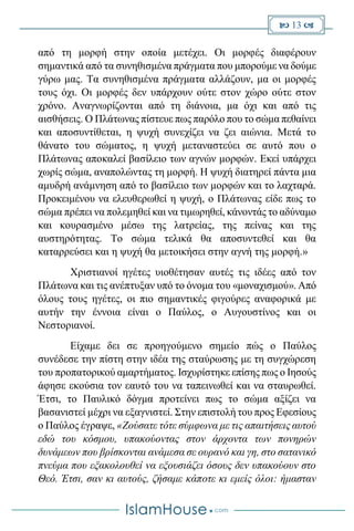  13 
από τη μορφή στην οποία μετέχει. Οι μορφές διαφέρουν
σημαντικά από τα συνηθισμένα πράγματα που μπορούμε να δούμε
γύρω μας. Τα συνηθισμένα πράγματα αλλάζουν, μα οι μορφές
τους όχι. Οι μορφές δεν υπάρχουν ούτε στον χώρο ούτε στον
χρόνο. Αναγνωρίζονται από τη διάνοια, μα όχι και από τις
αισθήσεις. Ο Πλάτωνας πίστευε πως παρόλο που το σώμα πεθαίνει
και αποσυντίθεται, η ψυχή συνεχίζει να ζει αιώνια. Μετά το
θάνατο του σώματος, η ψυχή μεταναστεύει σε αυτό που ο
Πλάτωνας αποκαλεί βασίλειο των αγνών μορφών. Εκεί υπάρχει
χωρίς σώμα, αναπολώντας τη μορφή. Η ψυχή διατηρεί πάντα μια
αμυδρή ανάμνηση από το βασίλειο των μορφών και το λαχταρά.
Προκειμένου να ελευθερωθεί η ψυχή, ο Πλάτωνας είδε πως το
σώμα πρέπει να πολεμηθεί και να τιμωρηθεί, κάνοντάς το αδύναμο
και κουρασμένο μέσω της λατρείας, της πείνας και της
αυστηρότητας. Το σώμα τελικά θα αποσυντεθεί και θα
καταρρεύσει και η ψυχή θα μετοικήσει στην αγνή της μορφή.»
Χριστιανοί ηγέτες υιοθέτησαν αυτές τις ιδέες από τον
Πλάτωνα και τις ανέπτυξαν υπό το όνομα του «μοναχισμού». Από
όλους τους ηγέτες, οι πιο σημαντικές φιγούρες αναφορικά με
αυτήν την έννοια είναι ο Παύλος, ο Αυγουστίνος και οι
Νεστοριανοί.
Είχαμε δει σε προηγούμενο σημείο πώς ο Παύλος
συνέδεσε την πίστη στην ιδέα της σταύρωσης με τη συγχώρεση
του προπατορικού αμαρτήματος. Ισχυρίστηκε επίσης πως ο Ιησούς
άφησε εκούσια τον εαυτό του να ταπεινωθεί και να σταυρωθεί.
Έτσι, το Παυλικό δόγμα προτείνει πως το σώμα αξίζει να
βασανιστεί μέχρι να εξαγνιστεί. Στην επιστολή του προς Εφεσίους
ο Παύλος έγραψε, «Ζούσατε τότε σύμφωνα με τις απαιτήσεις αυτού
εδώ του κόσμου, υπακούοντας στον άρχοντα των πονηρών
δυνάμεων που βρίσκονται ανάμεσα σε ουρανό και γη, στο σατανικό
πνεύμα που εξακολουθεί να εξουσιάζει όσους δεν υπακούουν στο
Θεό. Έτσι, σαν κι αυτούς, ζήσαμε κάποτε κι εμείς όλοι: ήμασταν
 
