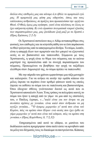  14 
δούλοι στις επιθυμίες μας και κάναμε ό,τι ήθελε το αμαρτωλό εγώ
μας. Η αμαρτωλή μας φύση μας οδηγούσε, όπως και τους
υπόλοιπους ανθρώπους, σε πράξεις που προκαλούσαν την οργή του
Θεού. Ο Θεός όμως μας αγάπησε, γιατί είναι πλούσιος σε έλεος κι
έχει απέραντη αγάπη. Κι ενώ είμασταν πνευματικά νεκροί εξαιτίας
των παραπτωμάτων μας, μας ξανάδωσε ζωή μαζί με το Χριστό.»
(Προς Εφέσιους 2:2-5)
Οι Χριστιανοί πιστεύουν πως ο Αδάμ ανταποκρίθηκε στις
φυσικές του επιθυμίες και τα κτηνώδη πάθη του κι έτσι παράκουσε
το Θεό τρώγοντας από το απαγορευμένο δένδρο. Το σώμα, λοιπόν,
είναι η απαρχή όλων των αμαρτιών και δεν μπορεί να εξαγνιστεί
εκτός κι αν βασανιστεί και ταπεινωθεί. Σύμφωνα με τους
Χριστιανούς, η ψυχή είναι το θύμα του σώματος και το αιώνιο
μαρτύριό της προκαλείται από τα συνεχή παραπτώματα του
σώματος. Προκειμένου να βοηθήσει την ψυχή να ταξιδέψει
ελεύθερα στον Δημιουργό της, το σώμα πρέπει να ταπεινωθεί.
Με την πάροδο του χρόνου εμφανίστηκε μια τάξη μοναχών
και καλογριών. Για να ανήκει σε αυτήν την ομάδα κάποιο νέο
μέλος έπρεπε να περάσει έναν αριθμό φάσεων κατά τις οποίες
έπρεπε να εκθέσει το σώμα του σε ταπείνωση και βασανιστήρια.
Όσοι έδειχναν σθένος γινόντουσαν δεκτοί ως αυτό που οι
Χριστιανοί αποκαλούν Άγιοι. Ένας τρόπος να πολεμήσει κανείς το
σώμα του ήταν η αποχή από το γάμο· σε μια από τις επιστολές
του, ο Παύλος έγραψε, «…2
καλό είναι για τον άντρα να μη
συνάπτει σχέσεις με γυναίκα. είναι καλό στον άνθρωπο να μη
αγγίζει γυναίκα... 32
Ο άγαμος μεριμνάει γι' αυτά που είναι τού
Κυρίου, πώς να αρέσει στον Κύριο· ενώ αυτός που έχει έρθει σε
γάμο μεριμνάει γι' αυτά που είναι τού κόσμου, πώς να αρέσει στη
γυναίκα.» (Προς Κορίνθιους Ά, 7:2,32)
Επηρεασμένοι από αυτό το εδάφιο, οι μασόνοι του
δωδέκατου αιώνα προχώρησαν τόσο πολύ ώστε να αρνηθούν από
τα μέλη του δόγματός τους το δικαίωμα να παντρεύονται. Κάποιος
 