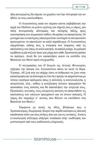  15 
ήδη παντρεμένος θα έπρεπε να χωρίσει τον/την σύντροφό του αν
ήθελε να τους ακολουθήσει.
Ο Αυγουστίνος κατά τον πέμπτο αιώνα επιβεβαίωσε την
αρχή του Παύλου να μείνει εργένης και κήρυξε πως ο γάμος, μια
τάση πνευματικής αδυναμίας και σκληρής πάλης προς
ικανοποίηση των σωματικών πόθων, θα πρέπει να αποφεύγεται. Οι
μοναχοί και οι καλόγριες απαγορευόταν αυστηρά να παντρευτούν
προκειμένου να αποτελούν το καλό παράδειγμα. Ο Αυγουστίνος
ισχυρίστηκε επίσης πως η στέρηση του σώματος από τις
απολαύσεις του όπως το καλό φαγητό, τα απαλά ρούχα, τα μαλακά
κρεβάτια ή μία σύζυγο ήταν μία μάχη που κάθε Χριστιανός πρέπει
να παλέψει. Αυτό θα τον καταστήσει ικανό να εισέλθει στη
Βασιλεία του Θεού αφού συγχωρεθεί.
Ο συγγραφέας του Η Ιστορία της Δυτικής Φιλοσοφίας
εξήγησε την άποψη του Αυγουστίνου πάνω σε αυτό το θέμα.
Έγραψε, «Η ζωή στη γη υπήρχε ώστε οι άνθρωποι να ζουν στην
καταστροφή και τη δυστυχία κι έτσι δεν πρέπει να ασχολούνται με
τέτοια εγκόσμια πράγματα όπως η πολιτική, η κοινωνιολογία, η
αστρολογία, κλπ., καθώς η αναζήτηση τέτοιων πραγμάτων θα
αποσπάσει τους πιστούς και θα σπαταλήσει την ενέργειά τους.
Προσκαλώ, συνεπώς, τους ειλικρινείς πιστούς να απαρνηθούν τις
απολαύσεις των επίγειων πραγμάτων και να γίνουν ασκητές. Ο
γάμος δεν ταιριάζει σ’ αυτούς που θέλουν να εισέλθουν στη
Βασιλεία του Θεού.»
Σύμφωνα με αυτές τις ιδέες, βλέπουμε πως ο
Χριστιανισμός, θεωρητικά, θεωρεί την παρθενικότητα ως ιδανική
κατάσταση τόσο για τους άνδρες όσο και για τις γυναίκες. Αυτή η
εννοιολογική σύλληψη οδήγησε σταδιακά στην υιοθέτηση του
μυστικισμού από τους καθολικούς κληρικούς.
 