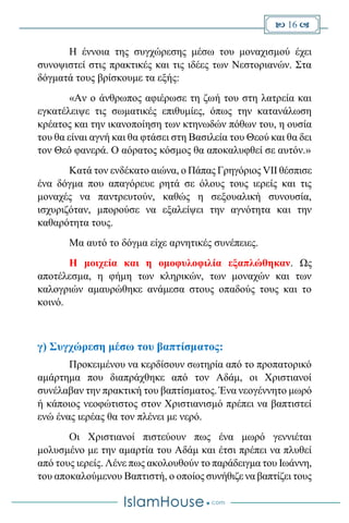  16 
Η έννοια της συγχώρεσης μέσω του μοναχισμού έχει
συνοψιστεί στις πρακτικές και τις ιδέες των Νεστοριανών. Στα
δόγματά τους βρίσκουμε τα εξής:
«Αν ο άνθρωπος αφιέρωσε τη ζωή του στη λατρεία και
εγκατέλειψε τις σωματικές επιθυμίες, όπως την κατανάλωση
κρέατος και την ικανοποίηση των κτηνωδών πόθων του, η ουσία
του θα είναι αγνή και θα φτάσει στη Βασιλεία του Θεού και θα δει
τον Θεό φανερά. Ο αόρατος κόσμος θα αποκαλυφθεί σε αυτόν.»
Κατά τον ενδέκατο αιώνα, ο Πάπας Γρηγόριος VII θέσπισε
ένα δόγμα που απαγόρευε ρητά σε όλους τους ιερείς και τις
μοναχές να παντρευτούν, καθώς η σεξουαλική συνουσία,
ισχυριζόταν, μπορούσε να εξαλείψει την αγνότητα και την
καθαρότητα τους.
Μα αυτό το δόγμα είχε αρνητικές συνέπειες.
Η μοιχεία και η ομοφυλοφιλία εξαπλώθηκαν. Ως
αποτέλεσμα, η φήμη των κληρικών, των μοναχών και των
καλογριών αμαυρώθηκε ανάμεσα στους οπαδούς τους και το
κοινό.
γ) Συγχώρεση μέσω του βαπτίσματος:
Προκειμένου να κερδίσουν σωτηρία από το προπατορικό
αμάρτημα που διαπράχθηκε από τον Αδάμ, οι Χριστιανοί
συνέλαβαν την πρακτική του βαπτίσματος. Ένα νεογέννητο μωρό
ή κάποιος νεοφώτιστος στον Χριστιανισμό πρέπει να βαπτιστεί
ενώ ένας ιερέας θα τον πλένει με νερό.
Οι Χριστιανοί πιστεύουν πως ένα μωρό γεννιέται
μολυσμένο με την αμαρτία του Αδάμ και έτσι πρέπει να πλυθεί
από τους ιερείς. Λένε πως ακολουθούν το παράδειγμα του Ιωάννη,
του αποκαλούμενου Βαπτιστή, ο οποίος συνήθιζε να βαπτίζει τους
 